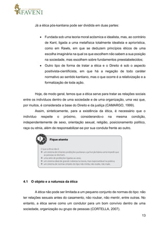 13
Já a ética pós-kantiana pode ser dividida em duas partes:
 Fundada sob uma teoria moral acósmica e idealista, mas, ao contrário
de Kant, ligada a uma metafísica totalmente idealista e apriorística,
como em Rawls, em que se deduzem princípios éticos de uma
escolha imaginária na qual os que escolhem não sabem a sua posição
na sociedade, mas escolhem sobre fundamentos preestabelecidos;
 Outro tipo de forma de tratar a ética e o Direito é sob o aspecto
positivista-cientificista, em que há a negação de todo caráter
normativo ao sentido kantiano, mas o que ocorre é a relativização e a
formalização de toda ação.
Hoje, de modo geral, temos que a ética serve para tratar as relações sociais
entre os indivíduos dentro de uma sociedade e de uma organização, uma vez que,
por muitos, é considerada a base do Direito e da justiça (CAMARGO, 1999).
Assim, sinteticamente, para a existência da ética, é necessário que o
indivíduo respeite o próximo, considerando-o na mesma condição,
independentemente de sexo, orientação sexual, religião, posicionamento político,
raça ou etnia, além de responsabilizar-se por sua conduta frente ao outro.
4.1 O objeto e a natureza da ética
A ética não pode ser limitada a um pequeno conjunto de normas do tipo: não
ter relações sexuais antes do casamento, não roubar, não mentir, entre outras. No
entanto, a ética serve como um condutor para um bom convívio dentro de uma
sociedade, organização ou grupo de pessoas (CORTELLA, 2007).
 