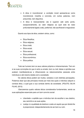 16
 A ética é incondicional: a condição moral apresenta-se como
incondicional, irrestrita e concreta, em outras palavras, nem
presumida, nem disjuntiva.
 A ética é transcendente: ela é superior (até certo ponto,
excepcionalmente, ao valor religioso ao qual está de resto
profundamente ligado a ele), preferível, não sacrificável e inegociável.
Quanto aos tipos de ética, existem vários, como:
 Ética filosófica;
 Ética religiosa;
 Ética cristã;
 Ética social;
 Ética sexual;
 Ética profissional;
 Ética econômica;
 Ética política.
Todo ser humano tem os seus valores próprios e intransmissíveis. Tem em
si as suas convicções do que é certo ou errado, bom ou mal, ideias e opiniões que
acabam manifestando-se e influenciando os relacionamentos pessoais entre
indivíduos e até mesmo destes com a sociedade.
Os valores éticos podem ser muitos, variados e com distintas percepções.
Podemos dizer que são princípios morais por meio dos quais o indivíduo adquire a
conduta ética, a qual guia a sua conduta dentro da sociedade. (POLITO; SILVA
FILHO, 2013)
Elencaremos quatro valores éticos considerados fundamentais, sendo as
suas aplicações essenciais para um bom convívio social:
 Liberdade: a aptidão que o indivíduo tem de escolher o seu destino,
seu caminho e as suas ações.
 Justiça: é a qualidade de destinar a cada um aquilo que por direito lhe
é proporcional, independentemente de ser bom ou ruim.
 