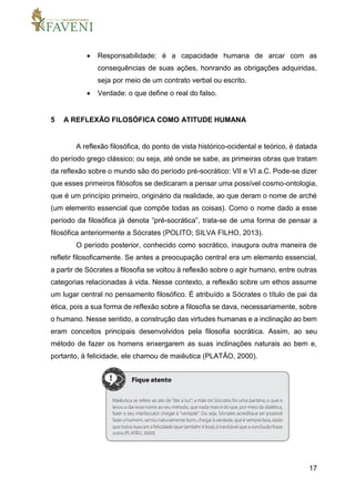 17
 Responsabilidade: é a capacidade humana de arcar com as
consequências de suas ações, honrando as obrigações adquiridas,
seja por meio de um contrato verbal ou escrito.
 Verdade: o que define o real do falso.
5 A REFLEXÃO FILOSÓFICA COMO ATITUDE HUMANA
A reflexão filosófica, do ponto de vista histórico-ocidental e teórico, é datada
do período grego clássico; ou seja, até onde se sabe, as primeiras obras que tratam
da reflexão sobre o mundo são do período pré-socrático: VII e VI a.C. Pode-se dizer
que esses primeiros filósofos se dedicaram a pensar uma possível cosmo-ontologia,
que é um princípio primeiro, originário da realidade, ao que deram o nome de arché
(um elemento essencial que compõe todas as coisas). Como o nome dado a esse
período da filosófica já denota “pré-socrática”, trata-se de uma forma de pensar a
filosófica anteriormente a Sócrates (POLITO; SILVA FILHO, 2013).
O período posterior, conhecido como socrático, inaugura outra maneira de
refletir filosoficamente. Se antes a preocupação central era um elemento essencial,
a partir de Sócrates a filosofia se voltou à reflexão sobre o agir humano, entre outras
categorias relacionadas à vida. Nesse contexto, a reflexão sobre um ethos assume
um lugar central no pensamento filosófico. É atribuído a Sócrates o título de pai da
ética, pois a sua forma de reflexão sobre a filosofia se dava, necessariamente, sobre
o humano. Nesse sentido, a construção das virtudes humanas e a inclinação ao bem
eram conceitos principais desenvolvidos pela filosofia socrática. Assim, ao seu
método de fazer os homens enxergarem as suas inclinações naturais ao bem e,
portanto, à felicidade, ele chamou de maiêutica (PLATÃO, 2000).
 