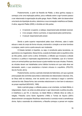 18
Posteriormente, a partir da filosofia de Platão, a ética ganhou espaço e
começou a ter uma implicação política, pois a reflexão sobre o agir humano passou
a ser relacionada à organização da pólis grega. Assim, Platão, além de desenvolver
uma teoria da tripartição da alma, relacionou a sua concepção metafísica ao Estado.
A alma, segundo Platão (2000), é dividida em três partes:
 A racional: a superior, a cabeça, responsável pela atividade racional;
 A do coração: inferior a primeira, é responsável pelos sentimentos;
 A sexual: responsável pelo prazer.
Sendo a parte superior responsável pelas duas inferiores, cabe à razão
educar o resto do corpo de forma virtuosa, ensinando o coração a se tonar bondoso
e corajoso, assim como a parte sexual a ser moderada.
O Estado também é tripartido, ou seja, é constituído pelos lavradores, os
guerreiros e os magistrados. Dessa forma, a saúde do Estado está no equilíbrio entre
as três partes, assim como a alma. Entretanto, a reflexão que incorpora a atitude
humana e a política é repensada seguidamente por Aristóteles, que vê o homem
como um animal político que deve buscar a justa medida nas suas virtudes. Portanto,
as virtudes devem ser trabalhadas como hábitos humanos em que nada deve ser
demasiado, assim, o que caracteriza o homem virtuoso é o equilíbrio. (POLITO;
SILVA FILHO, 2013)
Posteriormente, ocorreu o período chamado de helenístico, em que a grande
preocupação das correntes epicuristas e estoicistas era relacionada à natureza. Ora,
se Deus está na natureza, viver de acordo com a natureza é seguir o caminho
racional da vida. Dessa forma, tais correntes relacionavam o viver bem à natureza e
ao prazer espiritual (NOVACK, 1999)
Após o período grego, a reflexão passou a ser orientada, na Idade Média, à
religiosidade. Assim, se antes se pôde pensar o agir relacionado à política da pólis,
à metafísica e, por fim, à natureza, na Idade Média a reflexão ética se voltou à
religião. Filósofos como Santo Agostinho (1995) e Tomás de Aquino (2001)
desenvolveram concepções filosóficas relacionando à conduta moral a semelhança
divina. Após a ascensão do cristianismo, a filosofia começou a pensar em noções
 
