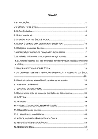 2
SUMÁRIO
1 INTRODUÇÃO ..................................................................................................... 4
2 O CONCEITO DE ÉTICA ..................................................................................... 5
2.1 A função da ética............................................................................................... 6
2.2 Ética, moral e lei ................................................................................................ 6
3 DIFERENÇA ENTRE ÉTICA E MORAL ............................................................... 7
4 A ÉTICA É OU NÃO UMA DISCIPLINA FILOSÓFICA? ..................................... 10
4.1 O objeto e a natureza da ética......................................................................... 13
5 A REFLEXÃO FILOSÓFICA COMO ATITUDE HUMANA.................................. 17
5.1 A reflexão crítica sobre o ser, o pensar e o agir humano ................................ 20
5.2 A reflexão filosófica e as três dimensões da vida individual: pessoal, profissional
e pública.............................................................................................................. 22
6 PRINCIPAIS TEORIAS SOBRE ÉTICA.............................................................. 23
7 OS GRANDES DEBATES TEÓRICO-FILOSÓFICOS A RESPEITO DA ÉTICA
................................................................................................................................26
7.1 Os atuais debates teórico-filosóficos sobre as sociedades ............................. 28
8 TEORIA DA LIBERDADE................................................................................... 30
9 TEORIA DO DETERMINISMO ........................................................................... 34
9.1 Convergência entre as teorias da liberdade e do determinismo...................... 36
10 BIOÉTICA......................................................................................................... 39
10.1 Conceito ........................................................................................................ 39
11 PROBLEMAS ÉTICOS CONTEMPORÂNEOS ................................................ 42
11.1 Os problemas da bioética.............................................................................. 45
11.1.1 Identificando possibilidades........................................................................ 46
12 A ÉTICA NA DIMENSÃO BIOTECNOLÓGICA ................................................ 48
13 REFERÊNCIAS BIBLIOGRÁFICAS ................................................................. 52
13.1 Bibliografia Básica ......................................................................................... 52
 