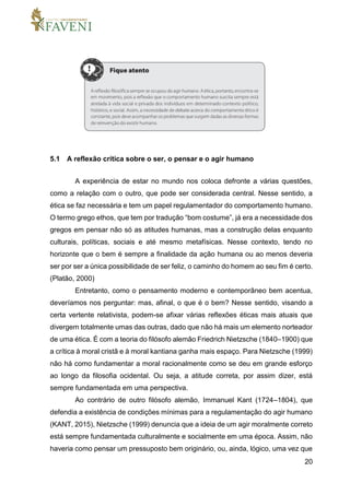 20
5.1 A reflexão crítica sobre o ser, o pensar e o agir humano
A experiência de estar no mundo nos coloca defronte a várias questões,
como a relação com o outro, que pode ser considerada central. Nesse sentido, a
ética se faz necessária e tem um papel regulamentador do comportamento humano.
O termo grego ethos, que tem por tradução “bom costume”, já era a necessidade dos
gregos em pensar não só as atitudes humanas, mas a construção delas enquanto
culturais, políticas, sociais e até mesmo metafísicas. Nesse contexto, tendo no
horizonte que o bem é sempre a finalidade da ação humana ou ao menos deveria
ser por ser a única possibilidade de ser feliz, o caminho do homem ao seu fim é certo.
(Platão, 2000)
Entretanto, como o pensamento moderno e contemporâneo bem acentua,
deveríamos nos perguntar: mas, afinal, o que é o bem? Nesse sentido, visando a
certa vertente relativista, podem-se afixar várias reflexões éticas mais atuais que
divergem totalmente umas das outras, dado que não há mais um elemento norteador
de uma ética. É com a teoria do filósofo alemão Friedrich Nietzsche (1840–1900) que
a crítica à moral cristã e à moral kantiana ganha mais espaço. Para Nietzsche (1999)
não há como fundamentar a moral racionalmente como se deu em grande esforço
ao longo da filosofia ocidental. Ou seja, a atitude correta, por assim dizer, está
sempre fundamentada em uma perspectiva.
Ao contrário de outro filósofo alemão, Immanuel Kant (1724–1804), que
defendia a existência de condições mínimas para a regulamentação do agir humano
(KANT, 2015), Nietzsche (1999) denuncia que a ideia de um agir moralmente correto
está sempre fundamentada culturalmente e socialmente em uma época. Assim, não
haveria como pensar um pressuposto bem originário, ou, ainda, lógico, uma vez que
 