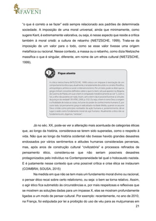 21
“o que é correto a se fazer” está sempre relacionado aos padrões de determinada
sociedade. A imposição de uma moral universal, ainda que minimamente, como
sugere Kant, é extremamente valorativa, ou seja, é nesse aspecto que reside a crítica
também à moral cristã: a cultura de rebanho (NIETZSCHE, 1999). Trata-se da
imposição de um valor para o todo, como se esse valor tivesse uma origem
metafísica ou racional. Nesse contexto, a massa ou o rebanho, como dizia Nietzsche
massifica o que é singular, diferente, em nome de um ethos cultural (NIETZSCHE,
1999).
Já no séc. XX, pode-se ver a alteração mais acentuada de categorias éticas
que, ao longo da história, considerava-se terem sido superadas, como o respeito à
vida. Não que ao longo da história ocidental não tivesse havido grandes desastres
endossados por vários sentimentos e atitudes humanas consideradas perversas,
mas, após anos de construção cultural “civilizatória” e processos refinados de
pensamento ético, considerou-se que não seriam possíveis desastres
protagonizados pelo indivíduo na Contemporaneidade tal qual o holocausto nazista.
E é justamente nesse contexto que uma possível crítica e crise ética se instauram
(COIMBRA; SOUSA, 2015)
Na medida em que não se tem mais um fundamento moral divino ou racional,
o pensar ético recai sobre certo relativismo, ou seja: o bem se torna relativo. Assim,
o agir ético fica submetido às circunstâncias e, por mais respeitosas e reflexivas que
se mostrem as soluções dadas para um impasse X, elas se mostram profundamente
ligadas a um modo de pensar cultural. Por exemplo: recentemente, no ano de 2010,
na França, foi estipulada por lei a proibição do uso de véu para as mulçumanas em
 