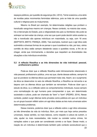 22
espaços públicos, por questão de segurança (ALI, 2012). Tal lei ocasionou uma série
de revoltas pelos movimentos feministas islâmicos, pois se trata de uma questão
cultural e religiosa para as mulçumanas.
Mesmo no Brasil por exemplo, há determinadas religiões que proíbem a
transfusão sanguínea mesmo em crianças. Nesse contexto, na maioria das vezes,
há a intervenção do Estado, pois a religiosidade dos pais ou familiares não pode se
sobrepor ao bem-estar da criança, uma vez que quem pode decidir sobre aceitar ou
não a transfusão são apenas indivíduos em maioridade, ou seja, com 18 anos
(BAPTISTA; BRITO; FRANÇA, 2008). Tais exemplos, ilustram que o agir ético está
submetido a diversas formas de se pensar o que é aceitável ou não, por isso, vários
comitês de ética estão sempre debatendo casos e questões novas, a fim de se
chegar, ainda que minimamente, a decisões que respeitem as diversidades das
situações e dos indivíduos envolvidos.
5.2 A reflexão filosófica e as três dimensões da vida individual: pessoal,
profissional e pública
Pode-se dizer que a reflexão filosófica está intrinsicamente relacionada à
vida pessoal, profissional e pública, uma vez que, diante dessas esferas, sempre há
que se ponderar os dilemas éticos que permeiam toda vida. Assim, se o surgimento
da ética se desenvolve no seio da reflexão filosófica, a filosófica se reinventa e se
depara com os dilemas éticos que também se reinventam. Pode-se dizer que o
estudo da ética, ou a reflexão sobre os comportamentos individuais, busca sempre
uma normatização do agir humano para compreender o que, em determinada
sociedade e cultura, pode ser chamado de “bem” e “bom” (PEDRO, 2014). Nesse
contexto, podem surgir dilemas tanto privados como públicos em que um indivíduo
ou um grupo buscam refletir sobre um agir ético dadas as leis mais universais sobre
determinados problemas.
Dessa maneira, podemos dizer que a reflexão sobre o agir ético atravessa
as três dimensões da vida do indivíduo. Bom, por mais que haja certos preceitos
universais, nesse sentido, os mais básicos, como respeito à cultura de outrem, à
vida, ajudar os mais necessitados, não roubar ou cometer outros crimes, há
variações sobre o que pode ser considerado correto a se fazer. Desse modo, a
reação de um indivíduo é determinada também pelo contexto sociocultural que o
 