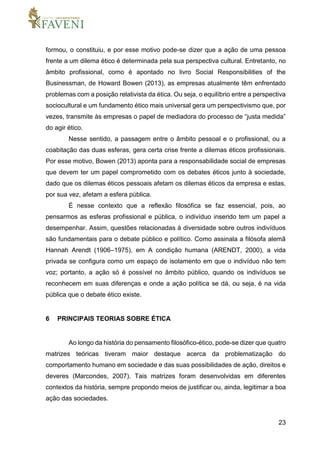 23
formou, o constituiu, e por esse motivo pode-se dizer que a ação de uma pessoa
frente a um dilema ético é determinada pela sua perspectiva cultural. Entretanto, no
âmbito profissional, como é apontado no livro Social Responsibilities of the
Businessman, de Howard Bowen (2013), as empresas atualmente têm enfrentado
problemas com a posição relativista da ética. Ou seja, o equilíbrio entre a perspectiva
sociocultural e um fundamento ético mais universal gera um perspectivismo que, por
vezes, transmite às empresas o papel de mediadora do processo de “justa medida”
do agir ético.
Nesse sentido, a passagem entre o âmbito pessoal e o profissional, ou a
coabitação das duas esferas, gera certa crise frente a dilemas éticos profissionais.
Por esse motivo, Bowen (2013) aponta para a responsabilidade social de empresas
que devem ter um papel comprometido com os debates éticos junto à sociedade,
dado que os dilemas éticos pessoais afetam os dilemas éticos da empresa e estas,
por sua vez, afetam a esfera pública.
É nesse contexto que a reflexão filosófica se faz essencial, pois, ao
pensarmos as esferas profissional e pública, o indivíduo inserido tem um papel a
desempenhar. Assim, questões relacionadas à diversidade sobre outros indivíduos
são fundamentais para o debate público e político. Como assinala a filósofa alemã
Hannah Arendt (1906–1975), em A condição humana (ARENDT, 2000), a vida
privada se configura como um espaço de isolamento em que o indivíduo não tem
voz; portanto, a ação só é possível no âmbito público, quando os indivíduos se
reconhecem em suas diferenças e onde a ação política se dá, ou seja, é na vida
pública que o debate ético existe.
6 PRINCIPAIS TEORIAS SOBRE ÉTICA
Ao longo da história do pensamento filosófico-ético, pode-se dizer que quatro
matrizes teóricas tiveram maior destaque acerca da problematização do
comportamento humano em sociedade e das suas possibilidades de ação, direitos e
deveres (Marcondes, 2007). Tais matrizes foram desenvolvidas em diferentes
contextos da história, sempre propondo meios de justificar ou, ainda, legitimar a boa
ação das sociedades.
 