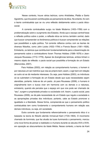 24
Nesse contexto, houve vários teóricos, como Aristóteles, Platão e Santo
Agostinho, que trouxeram contribuições ao pensamento da ética. No entanto, foi com
a teoria contratualista que se viu uma reflexão detidamente sobre o pacto ético-
social.
A corrente contratualista surgiu na Idade Moderna (1453–1789) com a
problematização sobre o surgimento dos Estados. Ainda que o escopo central fosse
a reflexão política sobre o poder, a reflexão ética se tornou também central, dado
que buscar compreender os fenômenos políticos é buscar compreender as relações
que possibilitam a ação política. Tal corrente reflexiva contou com as teorias de
diversos filósofos, como John Locke (1632–1704) e Francis Bacon (1561–1626).
Entretanto, os teóricos que contribuíram fundamentalmente para a disseminação do
pensamento sobre o contratualismo foram Thomas Hobbes (1588–1679) e Jean-
Jacques Rousseau (1712–1778). Apesar de divergências teóricas, ambos tinham o
mesmo objeto de reflexão: o pacto social que possibilita a formação de um Estado
(Marcondes, 2007).
Para Hobbes (2003), em relação ao comportamento humano, o homem é
por natureza um ser instintivo que visa ao próprio bem; assim, o agir bem em relação
ao outro só se dá mediante interesses. Ou seja, para Hobbes (2003), os indivíduos
só se submetem à formação de um Estado desde que suas necessidades sejam
atendidas, portanto, trata-se de um pacto. Já para Rousseau (2006), o humano é
originalmente bom e busca viver em harmonia com os demais e a natureza,
entretanto, quando ele percebe que o espaço em que vive pode ser chamado de
“seu”, surgem a propriedade privada e a sociedade civil. Assim, o pacto social, para
Rousseau (2006), se dá pela necessidade de um Estado que regule a sociedade e
as apropriações privadas dos indivíduos; portanto, cabe ao Estado promover a
igualdade e a liberdade. Dessa forma, compreende-se que o pensamento político
contratualista tem como fundamento o comportamento humano em relação aos
demais indivíduos, ou seja, em sociedade.
Outra corrente que fundamenta referencialmente o pensamento ético é a
baseada na teoria do filósofo alemão Immanuel Kant (1724–1804). O movimento
chamado de iluminista, que faz alusão às luzes iluminando o pensamento, marcou
uma nova forma de pensar a realidade e o humano durante os séculos XVII e XVIII,
em oposição ao obscurantismo da Idade Média. Nesse contexto, a teoria de Kant
 