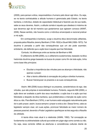25
(2008), para pensar a ética, responsabiliza o humano pelo dever agir ético. Ou seja,
se na teoria contratualista a atitude humana é gerenciada pelo Estado, na teoria
kantiana, o indivíduo, dotado de capacidade intelectual e fazendo uso de sua razão,
sabe os seus deveres. Assim, a atitude correta é aquela que obedece à máxima de
que devemos agir de tal maneira que gostaríamos que agissem conosco (KANT,
2008). Nesse sentido, não haveria como o indivíduo emancipado e racional praticar
a má ação.
Em contrapartida à kantiana, surge a doutrina ética denominada utilitarista,
proposta pelos filósofos Jeremy Bentham (1748–1832) e Stuart Mill (1806–1873). Tal
doutrina é pensada a partir das consequências que um ato pode acarretar;
entretanto, ela defende que a ação boa é aquela que traz felicidade.
Contudo, há diferenças entre as teorias de Bentham e Mill.
O utilitarismo de Mill (2006), ou o utilitarismo eudaimonista, baseado na ética
hedonista doutrina grega baseada na busca do prazer como fim de toda ação, tinha
como base três princípios:
 Elucidar a importância das virtudes para se alcançar a felicidade, não
apenas o prazer;
 Aliar a teoria utilitarista à concepção de justiça e direitos humanos;
 Buscar hierarquizar os prazeres e as suas consequências.
Assim, Mill (2006) busca distinguir os prazeres, característicos do ego, das
virtudes, que são próprias à racionalidade humana. Portanto, segundo Mill (2006), a
ação deve ser avaliada a partir dos seus resultados: a ação boa é a ação que traz
felicidade a despeito da ética kantiana, que problematiza a intenção da ação como
ética ou não. Para Bentham (1974), o ser humano está subjugado naturalmente pela
dor e pelo prazer; assim, busca sempre o prazer e evita a dor. Dessa forma, cabe ao
legislador sempre visar, em suas ações, promover felicidade ao maior número de
pessoas possível, devendo o Poder Legislativo aperfeiçoar as leis segundo a filosofia
da utilidade.
A teoria ética mais atual é a relativista (IANNI, 1992). Tal concepção se
fundamenta na arbitrariedade cultural que existe em julgar algo como correto ou não.
Ou seja, essa corrente reflete as aberturas e consistências culturais diante de
 