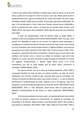 27
o anel no seu próprio dedo (voltando o engaste para o lado de dentro ou de fora da
mão), o poder de se mutuar em visível e invisível. Com isso, Platão (2010) ilustra o
questionamento ético: age-se corretamente por medo da punição? De outro modo,
Aristóteles também reflete acerca da ética, só que pelo argumento da felicidade. Ou
seja, o fim de toda ação é o bem, dado que o homem virtuoso busca a felicidade e
ela só é possível pelo bem. Assim, ao ponto que as virtudes desse homem, para
Platão (2010), são inatas, para Aristóteles (1984) elas são possíveis de se alcançar
pelo hábito.
A partir da ressignificação cristã da filosofia grega na Idade Média, o
problema voltou-se à questão do livre arbítrio (MARCONDES, 2007). Ou seja, como
pensar uma liberdade de ação do ser humano se estamos todos submetidos à
onipotência e à onipresença divina? Se Deus tudo prevê, como pode o ser humano
ser livre? Questões como essas fundamentaram a reflexão filosófica nas teorias de
pensadores como Santo Agostinho (354–430) e São Tomás de Aquino (1225–1274).
Entretanto, o argumento de ambos se respaldou no fato de que se o livre arbítrio não
existisse, não haveria como o homem ser dotado de vontade e agir como bem
deliberar, ou, ainda, não seria necessário o papel da Igreja de interceder na vida de
um religioso. Posteriormente, o filósofo inglês David Hume (1711–1776)
fundamentou que não se pode esperar que do verbo “dever” conclua-se “é
necessário” (MARCONDES, 2007).
No mesmo sentido, tem-se a crítica de Friedrich Nietzsche (1844–1900) à
concepção filosófica de fazer da ética um estudo científico, ou seja, de buscar
estabelecer uma maneira correta de agir universal, dado que as sociedades têm
culturas e simbolismos diferentes sobre o que é bom e correto: “[...] o que os filósofos
denominavam ‘fundamentação da moral’, exigindo-a de si, era apenas, vista à luz
adequada, uma forma erudita da ingênua fé na moral dominante” (NIETZSCHE, apud
MARCONDES, 2007, p. 106). Nietzsche, dessa forma, abriu as portas para as
reflexões contemporâneas de seu tempo ou, ainda, posteriores (MARCONDES,
2007).
A Contemporaneidade é marcada, assim, por questionamentos sobre a ética
em obras de diversos campos do conhecimento, em especial da sociologia, da
psicanálise e da filosofia. Nesse contexto, para Marcondes (2007), três autores e
suas teorias se destacam: Max Weber (1864–1920), Sigmund Freud (1853–1939) e
 
