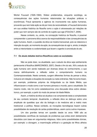 28
Michel Foucault (1926–1984). Weber problematiza, enquanto sociólogo, as
consequências das ações humanas relacionadas às situações práticas e
econômicas; Freud apresenta a agência do inconsciente nas ações humanas,
provando que nem toda ação se dá por meio da racionalidade; e Foucault demonstra
em sua análise histórica da filosofia como a ação é atravessada por relações de
poder que nem sempre são de controle do sujeito que age (FOUCALT, 2008).
Nesse contexto, ou, ainda, na concepção histórica da filosofia, é possível
compreender o panorama ético acerca da responsabilidade e das consequências da
ação humana. Assim, a questão da ética se mostra transversal, pois se relaciona à
intenção da ação, ao momento da ação, às consequências do agir e, ainda, à relação
entre a interioridade e a exterioridade que levam o agente à concretude do ato.
7.1 Os atuais debates teórico-filosóficos sobre as sociedades
Não se pode dizer, na atualidade, que o estudo da ética seja estritamente
pertencente à filosófica (MARCONDES, 2007). Desde o fim do séc. XIX o estudo da
ação humana vem sendo realizado por diversas áreas do conhecimento, o que
marca definitivamente a reflexão sobre o comportamento humano na
Contemporaneidade. Neste contexto, surgem diferentes formas de pensar a ética,
inclusive em relação a situações de exceção ou nada ordinárias. Não há como trazer,
por exemplo, problemas próprios da Antiguidade ou da Idade Média, que
influenciavam o modo como o ser humano pensava o mundo, para a atualidade. Do
mesmo modo, não há como estabelecermos uma discussão ética sobre células-
tronco, por exemplo, a partir do modo de pensar da Idade Média.
Assim, a história da ética se atualiza e se compreende dada a complexidade
de seu contexto temporal. Atualmente, a reflexão ética se debruça sobre uma
amplitude de questões que vão da biologia e da medicina até a matriz mais
tradicional: a política. Nesse contexto, as inovações tecnológicas trazem outras
possibilidades de resolução de certas problemáticas, assim como outros impasses.
Um dos grandes temas em questão desde os anos 1990 são as
possibilidades científicas de resolução de problemas que antes eram detidamente
discutidos com base em argumentos religiosos, tidos como possibilidades divinas,
por exemplo: a clonagem, a inseminação artificial e a gestação de filhos alheios
 
