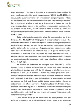 29
(barriga de aluguel). O surgimento da bioética se dá justamente pela necessidade de
uma reflexão que seja, até o ponto possível, neutra (NUNES; NUNES, 2004). Ou
seja, questões que anteriormente eram amparadas em crenças religiosas, políticas
ou mesmo no sujeito, passam a ser desmitificadas como uma intersecção de vários
fatores que levam o sujeito a uma gama de escolhas e, quando se trata de
argumentos que dizem respeito à vida, deve haver uma abordagem neutra do médico
ou cientista. Dessa forma, pensar problemas como eutanásia ou transfusão
sanguínea requer uma intervenção respeitosa de um profissional neutro (NUNES;
NUNES, 2004).
Outro ponto bastante problematizável da Contemporaneidade se dá em
torno da política (MARCONDES, 2007). Apesar de esta ser tradicional, ou seja, velha
conhecida, os fenômenos atuais trazem impasses políticos que exigem um exercício
ético renovável. Ou seja, por mais que certas situações componham o cenário
político ciclicamente, tais como a luta pelo poder, guerras e massacres, os modos
como esses acontecimentos se constituem hoje são o que se mostra singular.
Atualmente, há lutas que eram inexistentes em outros momentos históricos, a
exemplo da austeridade imperialista, que muitas vezes trava uma guerra revestida
de causa social, quando na realidade é motivo para extração de petróleo ou outras
formas de exploração.
No contexto do profissional de educação física (COLOMBO; LOPES;
PRADO, 2010), o desafio contemporâneo se mostra com várias facetas ou
problemáticas. A começar pelo estilo de vida adotado na atualidade. Ao mesmo
tempo que se pode ver um aumento no número de pessoas preocupadas com a
ingestão compulsiva de carnes, de enlatados e de embutidos, entre outros alimentos
que, consumidos em excesso, prejudicam os organismos, vê-se também o aumento
do consumo de fast food. Nesse sentido, outros fatores ajudam e levam ao
sedentarismo, como a facilidade trazida pela digitalização da vida. Muitos indivíduos
não veem necessidade alguma de se movimentar, nem mesmo para consumir algum
alimento, pois basta acessar aplicativos de comida. Assim, juntamente à crise do
sujeito tecnológico contemporâneo, veem-se também modos de vidas extremamente
sedentários e desequilibrados.
Outro embate ético que os profissionais de educação física têm que
enfrentar, na atualidade, são as problematizações em torno das soluções avançadas
 