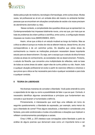 30
dadas pela junção de medicina, tecnologia e farmacologia, entre outras áreas. Muitas
vezes, tal profissional se vê em um embate ético até mesmo no ambiente familiar:
pessoas que se encontram em situações complicadas de saúde e às vezes precisam
de atendimento (domiciliar ou não).
Nesse contexto, a complexidade das questões éticas que se apresentam na
Contemporaneidade traz impasses totalmente novos, uma vez que, por mais que se
trate de problemas de ordem política e científica, entre outros, a configuração desses
impasses se mostra nova (MARCONDES, 2007).
Assim, vê-se que a ética é um estudo mutável ao longo da história. Mas se
a ética se altera é porque os modos de vida se alteram trata-se, dessa forma, de uma
correspondência e de um caminhar juntos. Os desafios que várias áreas do
conhecimento ou mesmo as instituições produzem necessitam desse importante
estudo para se desenvolverem. Ou seja, sem o escopo que o estudo da ética fornece
a todas as áreas do conhecimento, as sociedades não se desenvolveriam. Portanto,
o estudo da filosofia, que concentra uma multiplicidade de reflexões, está na base
de todas as outras áreas do saber, sejam elas de cunho prático ou não. Assim, toda
e qualquer atuação profissional só evolui a partir do exercício reflexivo e diversos o
que prova que a ética se faz necessária para toda e qualquer sociedade e para toda
e qualquer conduta.
8 TEORIA DA LIBERDADE
Há diversas maneiras de conceber a liberdade. Você pode entendê-la como
a capacidade de ter algo ou como a possibilidade de falar o que se quer. Contudo, é
necessário identificar algumas características e princípios que fundamentam seu
conceito e que levaram a humanidade a defini-la.
Primeiramente, é interessante que você faça uma reflexão em torno do
seguinte questionamento: a liberdade de expressão, por exemplo, seria menor do
que a liberdade de comer? Para alguns estudiosos, a liberdade é considerada uma
fantasia, pois está condicionada a muitas circunstâncias e situações que implicam e
refletem condicionamentos psicológicos e sociais.
Chauí (1995, p. 257) destaca suas concepções sobre liberdade a partir da
análise de alguns poemas que demarcam esse como um importante tema a ser
 