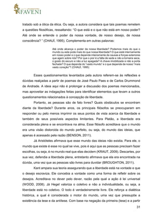 31
tratado sob a ótica da ética. Ou seja, a autora considera que tais poemas remetem
a questões filosóficas, ressaltando: “O que está e o que não está em nosso poder?
Até onde se entende o poder da nossa vontade, de nosso desejo, de nossa
consciência? ” (CHAUÍ, 1995). Complementa em outras palavras:
Até onde alcança o poder da nossa liberdade? Podemos mais do que o
mundo ou este pode mais do que nossa liberdade? O que está internamente
em nosso poder e o que depende inteiramente de causas e forças exteriores
que agem sobre nós? Por que o pior é a falta de sede e não a torneira seca,
o gosto do escuro e não a luz apagada? A chave imobilizada e não a porta
fechada? O que depende do “vasto mundo” e o que depende de nosso “mais
vasto coração”? (CHAUÍ, 1995)
Esses questionamentos levantados pela autora referem-se às reflexões e
dúvidas realçadas a partir de poemas de José Paulo Paes e de Carlos Drummond
de Andrade. A ideia aqui não é prolongar a discussão dos poemas mencionados,
mas aproveitar as indagações feitas para identificar elementos que levam a outros
questionamentos relacionados à concepção de liberdade.
Portanto, as pessoas são de fato livres? Quais obstáculos se encontram
diante da liberdade? Durante anos, os principais filósofos se preocuparam em
responder ou pelo menos imprimir os seus pontos de vista acerca da liberdade e
também de seus possíveis aspectos limitantes. Para Platão, a liberdade era
considerada plena e se encontrava na alma. Esse filósofo acreditava que o mundo
era uma visão distorcida do mundo perfeito, ou seja, do mundo das ideias, que
apenas é acessado pela razão (BENSON, 2011).
Já Aristóteles afirmava que esse mundo das ideias não existia. Para ele, o
mundo que existe é esse no qual se vive, pois é aqui que as pessoas precisam fazer
escolhas, ou seja, é no mundo real que elas decidem (KRAUT, 2009). Descartes, por
sua vez, defendia a liberdade plena, entretanto afirmava que ela era encontrada na
dúvida, uma vez que as pessoas são livres para duvidar (BROUGHTON, 2011).
Kant ampara sua teoria assegurando que a liberdade está na vontade e que
o desejo escraviza. Ele concebia a vontade como uma forma de refletir sobre os
desejos. Acreditava no dever pelo dever, razão pela qual a ação é lei universal
(WOOD, 2008). Já Hegel valoriza o coletivo e não a individualidade, ou seja, a
liberdade está no coletivo. O todo é verdadeiramente livre. Ele reforça a dialética
histórica, a qual é considerada o motor do mundo, uma vez que pressupõe a
existência da tese e da antítese. Com base na negação da primeira (tese) e a partir
 
