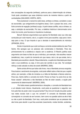 32
das concepções da segunda (antítese), parte-se para a determinação da síntese.
Você pode considerar que essa dinâmica ocorre de maneira interna a partir de
contradições (SALGADO; HORTA, 2007).
Para esclarecer o raciocínio sobre tese, antítese e síntese, considere o caso
da escravidão, que antigamente era legítima (tese). Com o passar dos anos, uma
forte corrente de negação (antítese) surgiu. A partir desse conflito, veio a síntese, ou
seja, a abolição da escravidão. Por isso, a dialética histórica é denominada como
motor do mundo, pois favorece e impulsiona mudanças.
Baruch Spinoza argumentava que apenas há liberdade caso sua vida seja
conduzida por você mesmo, isto é, o sujeito é livre para escolher, seja para o bem,
seja para o mau. O que importa é que a decisão é essencialmente do indivíduo
(SPINOZA, 2014).
Ainda é importante que você conheça a corrente existencialista de Jean Paul
Sartre. Ela apregoa que as pessoas são condenadas à liberdade. Para ele,
primeiramente há a existência e depois vem a essência. O filósofo justifica esse
argumento com base no fato de que o indivíduo, por exemplo, não escolheu nascer
(existência), mas, a partir do momento em que nasce, isto é, de que existe, tem a
liberdade para escolher e decidir. Resumidamente, o sujeito tem liberdade para fazer
valer a sua existência, ou seja, é livre para dar sentido à sua vida. Tal condição
reforça e está calcada na ética de existir (MORRIS, 2009).
Sartre ainda afirma que todos são livres, mas a liberdade provoca angústia.
Para ilustrar o sentimento de angústia, você pode refletir sobre o fato de que o sujeito
atribui, por exemplo, a falta de iniciativa ou a falta de liberdade a fatores externos.
Para isso, Sartre define o conceito de má-fé. Pense na frase “eu seria livre se não
fosse casado”: atribuindo a não liberdade ao fato de estar casado, a opção pelo
casamento foi determinante? (MORRIS, 2009).
Por todos esses questionamentos e situações, o conceito de liberdade leva
a um debate muito intenso. Atualmente, você pode se questionar o seguinte: sou
livre pelo fato de poder votar nos governantes? Sou livre em função de poder postar
nas redes sociais tudo o que me convém? O conceito de liberdade acaba
convergindo no conceito de ser humano, bem como na questão sobre se ele é feliz
ou não a partir da liberdade. Com isso, você pode considerar que as pessoas não
são livres para decidir o que lhes acomete (nascimento, núcleo familiar, acidentes,
 