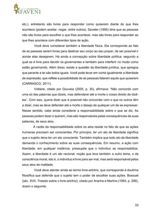 33
etc.), entretanto são livres para responder como quiserem diante do que lhes
acontece (podem aceitar, negar, entre outros). Savater (1995) diria que as pessoas
não são livres para escolher o que lhes acontece, mas são livres para responder ao
que lhes acontece com diferentes tipos de ação.
Você deve considerar também a liberdade física. Ela corresponde ao fato
de as pessoas serem livres para destinar seu corpo ao seu prazer, de ser possível ir
aonde elas desejarem. Há ainda a concepção sobre liberdade política, segundo a
qual se é livre para decidir os governantes e também para interferir no modo como
estão governando. Além disso, existe a questão da liberdade jurídica, que apregoa
que perante a lei são todos iguais. Você pode levar em conta igualmente a liberdade
de expressão, que reflete a possibilidade de as pessoas falarem aquilo que quiserem
(CARRASCO, 2011).
Voltaire, citado por Gouveia (2005, p. 30), afirmava: “Não concordo com
uma só das palavras que dizeis, mas defenderei até a morte o vosso direito de dizê-
las”. Com isso, queria dizer que é possível não concordar com o que os outros têm
a dizer, mas se deve defender até a morte o desejo de qualquer um de se expressar.
Nesse sentido, cabe ainda considerar a responsabilidade sobre o que se diz. As
pessoas podem dizer o querem, mas são responsáveis pelas consequências de suas
palavras, de seus atos.
A razão da responsabilidade sobre os atos reside no fato de que as ações
humanas precisam ser conscientes. Por princípio, ter um ato de liberdade significa
que o sujeito deva ter um ato consciente. Também implica que todo ato de liberdade
demanda o conhecimento sobre as suas consequências. Em resumo, a ação com
liberdade, em qualquer instância, pressupõe que o indivíduo se responsabilize.
Assim, a liberdade é um ato racional, noção que leva também a outro tema, o da
consciência moral, isto é, o indivíduo é livre para ser mal, mas será responsável pelos
seus atos de maldade.
Você deve atentar ainda ao termo livre-arbítrio, que corresponde à doutrina
filosófica que defende que o sujeito tem o poder de escolher suas ações. Bossuet
(séc. XVII, Tratado sobre o livre-arbítrio), citado por Aranha e Martins (1993, p. 299),
dizem o seguinte:
 