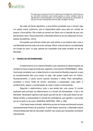34
Por mais que eu procure em mim a razão que me determina, mais sinto que
eu não tenho nenhuma outra senão apenas a minha vontade: sinto aí
claramente a minha liberdade, que consiste unicamente em tal escolha. É
isto que me faz compreender que sou feito à imagem de Deus.
Na visão de Santo Agostinho, o livre-arbítrio possibilita que o homem seja
um sujeito moral, autônomo, pois é responsável pelos seus atos em virtude de
possuir o livre-arbítrio. Ele é dado ao homem por Deus com a intenção de que viva
plenamente o bem. Resumidamente, a liberdade refere-se ao uso adequado do livre-
arbítrio (CLARAVAL, 2013).
Há aqueles que afirmam ainda que você arbitra a sua própria vida e que a
sua liberdade termina onde a do outro começa. Afinal, você só exerce a sua liberdade
em função do outro, ou seja, apenas em sociedade você pode cometer um ato de
liberdade.
9 TEORIA DO DETERMINISMO
O determinismo é um sistema filosófico que subordina as determinações da
vontade humana à ação providencial, negando o livre-arbítrio (FERNANDES, 1993).
Você pode considerar que o determinismo é uma doutrina filosófica segundo a qual
os acontecimentos têm uma causa, ou seja, não podem existir sem um motivo.
Sucessivamente, a causa ocorre quando acontece o efeito. Para exemplificar,
considere a chuva. Antes de chover, aconteceu a evaporação. Logo após, o
arrefecimento, depois, a condensação do vapor e assim continuamente.
Segundo o determinismo, tudo o que existe tem uma causa. O mundo
explicado pelo princípio do determinismo é o mundo da necessidade, e não o da
liberdade. Necessário significa tudo aquilo que tem de ser e não pode deixar de ser.
Nesse sentido, a necessidade é o oposto da contingência, que significa “o que pode
ser de um jeito ou de outro” (ARANHA; MARTINS, 1993, p. 298).
Com base nesse conceito, determina-se que as coisas aconteceram porque
necessariamente tinham de acontecer. A partir desse raciocínio, a liberdade estaria
comprometida pelo fato de não poder interferir nas coisas que necessitam acontecer
naturalmente.
 