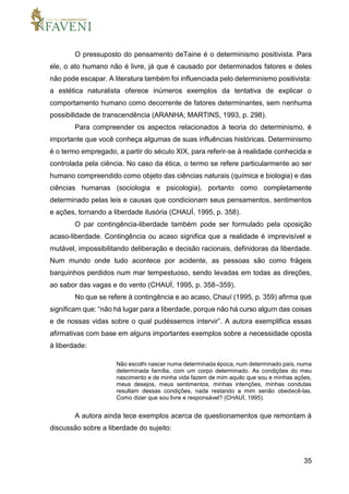 35
O pressuposto do pensamento deTaine é o determinismo positivista. Para
ele, o ato humano não é livre, já que é causado por determinados fatores e deles
não pode escapar. A literatura também foi influenciada pelo determinismo positivista:
a estética naturalista oferece inúmeros exemplos da tentativa de explicar o
comportamento humano como decorrente de fatores determinantes, sem nenhuma
possibilidade de transcendência (ARANHA; MARTINS, 1993, p. 298).
Para compreender os aspectos relacionados à teoria do determinismo, é
importante que você conheça algumas de suas influências históricas. Determinismo
é o termo empregado, a partir do século XIX, para referir-se à realidade conhecida e
controlada pela ciência. No caso da ética, o termo se refere particularmente ao ser
humano compreendido como objeto das ciências naturais (química e biologia) e das
ciências humanas (sociologia e psicologia), portanto como completamente
determinado pelas leis e causas que condicionam seus pensamentos, sentimentos
e ações, tornando a liberdade ilusória (CHAUÍ, 1995, p. 358).
O par contingência-liberdade também pode ser formulado pela oposição
acaso-liberdade. Contingência ou acaso significa que a realidade é imprevisível e
mutável, impossibilitando deliberação e decisão racionais, definidoras da liberdade.
Num mundo onde tudo acontece por acidente, as pessoas são como frágeis
barquinhos perdidos num mar tempestuoso, sendo levadas em todas as direções,
ao sabor das vagas e do vento (CHAUÍ, 1995, p. 358–359).
No que se refere à contingência e ao acaso, Chauí (1995, p. 359) afirma que
significam que: “não há lugar para a liberdade, porque não há curso algum das coisas
e de nossas vidas sobre o qual pudéssemos intervir”. A autora exemplifica essas
afirmativas com base em alguns importantes exemplos sobre a necessidade oposta
à liberdade:
Não escolhi nascer numa determinada época, num determinado país, numa
determinada família, com um corpo determinado. As condições do meu
nascimento e de minha vida fazem de mim aquilo que sou e minhas ações,
meus desejos, meus sentimentos, minhas intenções, minhas condutas
resultam dessas condições, nada restando a mim senão obedecê-las.
Como dizer que sou livre e responsável? (CHAUÍ, 1995).
A autora ainda tece exemplos acerca de questionamentos que remontam à
discussão sobre a liberdade do sujeito:
 