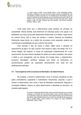 36
[...] nasci negra, mulher numa família pobre, numa sociedade racista,
machista e classista, que me discrimina racial, sexual e socialmente, que
me impede o acesso à escola e a um trabalho bem remunerado, que me
proíbe a entrada em certos lugares, que me interdita amar quem não for da
mesma “raça” e classe social, como dizer que sou livre para viver, sentir,
pensar e agir de uma maneira que não escolhi, mas foi-me imposta?
(CHAUÍ, 1995, p. 359).
Você pode notar que o determinismo parte também do princípio da
casualidade. Nesse sentido, todo fenômeno da natureza possui uma causa e se
estabelece que essa causa está relacionada diretamente a um efeito, o qual ocorre
da mesma forma, isto é, deve ser sempre o mesmo. Quando se acreditava
fortemente nessa teoria, se o efeito não ocorresse como esperado, poderia ser
considerada a possibilidade de que a ciência não existia.
Para elucidar o fato de causa e efeito, reflita sobre o episódio do
aquecimento da água. Ou seja, quando você aquece a água, ela atinge 100 °C e,
nesse estágio, ela evapora. A causa da evaporação evidentemente foi o seu
aquecimento. Se esse mesmo resultado for obtido em outras condições, não ocorre
o efeito e, por conseguinte, não há ciência. Em função disso, o determinismo,
enquanto abordagem científica, apregoa que todos os fenômenos ou
acontecimentos podem ser explicados racionalmente com base em leis
perfeitamente definidas.
9.1 Convergência entre as teorias da liberdade e do determinismo
Na verdade, o homem é determinado e livre. É preciso considerar os dois
polos contraditórios, superando o materialismo mecanicista, segundo o qual o
homem é determinado, bem como a tese da liberdade incondicional. Segundo a
concepção dialética, embora os polos determinismo e liberdade se oponham, na
verdade estão ligados:
O homem é realmente determinado, pois se encontra situado em um tempo
e espaço e é herdeiro de uma certa cultura; mas o homem também é um
ser consciente, capaz de conhecer esses determinismos; tal conhecimento
permitirá a ação transformadora que, a partir da consciência das causas (e
não à revelia delas), pode construir um projeto de ação (ARANHA;
MARTINS, 1993, p. 299).
 