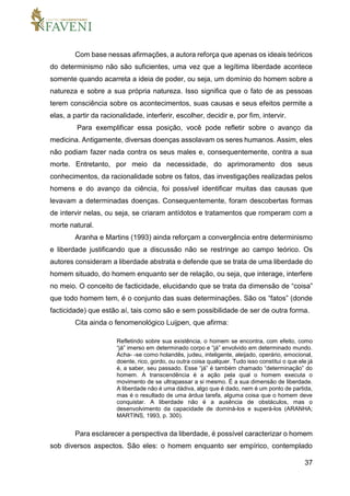 37
Com base nessas afirmações, a autora reforça que apenas os ideais teóricos
do determinismo não são suficientes, uma vez que a legítima liberdade acontece
somente quando acarreta a ideia de poder, ou seja, um domínio do homem sobre a
natureza e sobre a sua própria natureza. Isso significa que o fato de as pessoas
terem consciência sobre os acontecimentos, suas causas e seus efeitos permite a
elas, a partir da racionalidade, interferir, escolher, decidir e, por fim, intervir.
Para exemplificar essa posição, você pode refletir sobre o avanço da
medicina. Antigamente, diversas doenças assolavam os seres humanos. Assim, eles
não podiam fazer nada contra os seus males e, consequentemente, contra a sua
morte. Entretanto, por meio da necessidade, do aprimoramento dos seus
conhecimentos, da racionalidade sobre os fatos, das investigações realizadas pelos
homens e do avanço da ciência, foi possível identificar muitas das causas que
levavam a determinadas doenças. Consequentemente, foram descobertas formas
de intervir nelas, ou seja, se criaram antídotos e tratamentos que romperam com a
morte natural.
Aranha e Martins (1993) ainda reforçam a convergência entre determinismo
e liberdade justificando que a discussão não se restringe ao campo teórico. Os
autores consideram a liberdade abstrata e defende que se trata de uma liberdade do
homem situado, do homem enquanto ser de relação, ou seja, que interage, interfere
no meio. O conceito de facticidade, elucidando que se trata da dimensão de “coisa”
que todo homem tem, é o conjunto das suas determinações. São os “fatos” (donde
facticidade) que estão aí, tais como são e sem possibilidade de ser de outra forma.
Cita ainda o fenomenológico Luijpen, que afirma:
Refletindo sobre sua existência, o homem se encontra, com efeito, como
“já” imerso em determinado corpo e “já” envolvido em determinado mundo.
Acha- -se como holandês, judeu, inteligente, aleijado, operário, emocional,
doente, rico, gordo, ou outra coisa qualquer. Tudo isso constitui o que ele já
é, a saber, seu passado. Esse “já” é também chamado “determinação” do
homem. A transcendência é a ação pela qual o homem executa o
movimento de se ultrapassar a si mesmo. É a sua dimensão de liberdade.
A liberdade não é uma dádiva, algo que é dado, nem é um ponto de partida,
mas é o resultado de uma árdua tarefa, alguma coisa que o homem deve
conquistar. A liberdade não é a ausência de obstáculos, mas o
desenvolvimento da capacidade de dominá-los e superá-los (ARANHA;
MARTINS, 1993, p. 300).
Para esclarecer a perspectiva da liberdade, é possível caracterizar o homem
sob diversos aspectos. São eles: o homem enquanto ser empírico, contemplado
 