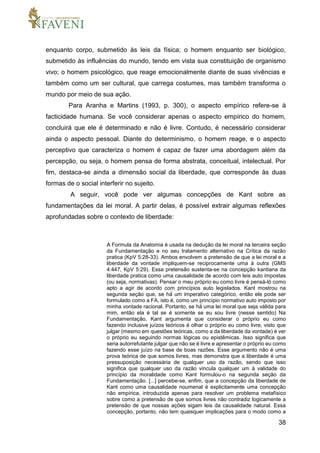38
enquanto corpo, submetido às leis da física; o homem enquanto ser biológico,
submetido às influências do mundo, tendo em vista sua constituição de organismo
vivo; o homem psicológico, que reage emocionalmente diante de suas vivências e
também como um ser cultural, que carrega costumes, mas também transforma o
mundo por meio de sua ação.
Para Aranha e Martins (1993, p. 300), o aspecto empírico refere-se à
facticidade humana. Se você considerar apenas o aspecto empírico do homem,
concluirá que ele é determinado e não é livre. Contudo, é necessário considerar
ainda o aspecto pessoal. Diante do determinismo, o homem reage, e o aspecto
perceptivo que caracteriza o homem é capaz de fazer uma abordagem além da
percepção, ou seja, o homem pensa de forma abstrata, conceitual, intelectual. Por
fim, destaca-se ainda a dimensão social da liberdade, que corresponde às duas
formas de o social interferir no sujeito.
A seguir, você pode ver algumas concepções de Kant sobre as
fundamentações da lei moral. A partir delas, é possível extrair algumas reflexões
aprofundadas sobre o contexto de liberdade:
A Formula da Anatomia é usada na dedução da lei moral na terceira seção
da Fundamentação e no seu tratamento alternativo na Crítica da razão
pratica (KpV 5:28-33). Ambos envolvem a pretensão de que a lei moral e a
liberdade da vontade impliquem-se reciprocamente uma à outra (GMS
4:447, KpV 5:29). Essa pretensão sustenta-se na concepção kantiana da
liberdade pratica como uma causalidade de acordo com leis auto impostas
(ou seja, normativas). Pensar o meu próprio eu como livre é pensá-ló como
apto a agir de acordo com princípios auto legislados. Kant mostrou na
segunda seção que, se há́ um imperativo categórico, então ele pode ser
formulado como a FA, isto é, como um princípio normativo auto imposto por
minha vontade racional. Portanto, se há́ uma lei moral que seja válida para
mim, então ela é tal se é somente se eu sou livre (nesse sentido) Na
Fundamentação, Kant argumenta que considerar o próprio eu como
fazendo inclusive juízos teóricos é olhar o próprio eu como livre, visto que
julgar (mesmo em questões teóricas, como a da liberdade da vontade) é ver
o próprio eu seguindo normas lógicas ou epistêmicas. Isso significa que
seria autorrefutante julgar que não se é livre e apresentar o próprio eu como
fazendo esse juízo na base de boas razões. Esse argumento não é uma
prova teórica de que somos livres, mas demonstra que a liberdade é uma
pressuposição necessária de qualquer uso da razão, sendo que isso
significa que qualquer uso da razão vincula qualquer um à validade do
princípio da moralidade como Kant formulou-o na segunda seção da
Fundamentação. [...] percebe-se, enfim, que a concepção da liberdade de
Kant como uma causalidade noumenal é explicitamente uma concepção
não empírica, introduzida apenas para resolver um problema metafísico
sobre como a pretensão de que somos livres não contradiz logicamente a
pretensão de que nossas ações sigam leis da causalidade natural. Essa
concepção, portanto, não tem quaisquer implicações para o modo como a
 