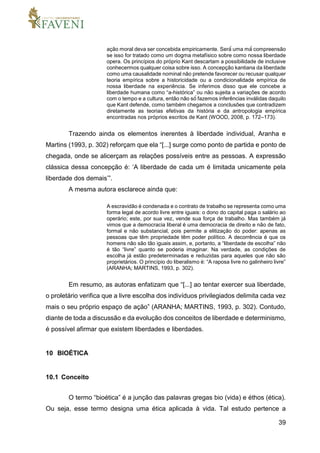 39
ação moral deva ser concebida empiricamente. Será́ uma má́ compreensão
se isso for tratado como um dogma metafísico sobre como nossa liberdade
opera. Os princípios do próprio Kant descartam a possibilidade de inclusive
conhecermos qualquer coisa sobre isso. A concepção kantiana da liberdade
como uma causalidade nominal não pretende favorecer ou recusar qualquer
teoria empírica sobre a historicidade ou a condicionalidade empírica de
nossa liberdade na experiência. Se inferimos disso que ele concebe a
liberdade humana como “a-histórica” ou não sujeita a variações de acordo
com o tempo e a cultura, então não só́ fazemos inferências inválidas daquilo
que Kant defende, como também chegamos a conclusões que contradizem
diretamente as teorias efetivas da história e da antropologia empírica
encontradas nos próprios escritos de Kant (WOOD, 2008, p. 172–173).
Trazendo ainda os elementos inerentes à liberdade individual, Aranha e
Martins (1993, p. 302) reforçam que ela “[...] surge como ponto de partida e ponto de
chegada, onde se alicerçam as relações possíveis entre as pessoas. A expressão
clássica dessa concepção é: ‘A liberdade de cada um é limitada unicamente pela
liberdade dos demais’”.
A mesma autora esclarece ainda que:
A escravidão é condenada e o contrato de trabalho se representa como uma
forma legal de acordo livre entre iguais: o dono do capital paga o salário ao
operário; este, por sua vez, vende sua força de trabalho. Mas também já
vimos que a democracia liberal é uma democracia de direito e não de fato,
formal e não substancial, pois permite a elitização do poder: apenas as
pessoas que têm propriedade têm poder político. A decorrência é que os
homens não são tão iguais assim, e, portanto, a “liberdade de escolha” não
é tão “livre” quanto se poderia imaginar. Na verdade, as condições de
escolha já estão predeterminadas e reduzidas para aqueles que não são
proprietários. O princípio do liberalismo é: “A raposa livre no galinheiro livre”
(ARANHA; MARTINS, 1993, p. 302).
Em resumo, as autoras enfatizam que “[...] ao tentar exercer sua liberdade,
o proletário verifica que a livre escolha dos indivíduos privilegiados delimita cada vez
mais o seu próprio espaço de ação” (ARANHA; MARTINS, 1993, p. 302). Contudo,
diante de toda a discussão e da evolução dos conceitos de liberdade e determinismo,
é possível afirmar que existem liberdades e liberdades.
10 BIOÉTICA
10.1 Conceito
O termo “bioética” é a junção das palavras gregas bio (vida) e éthos (ética).
Ou seja, esse termo designa uma ética aplicada à vida. Tal estudo pertence a
 
