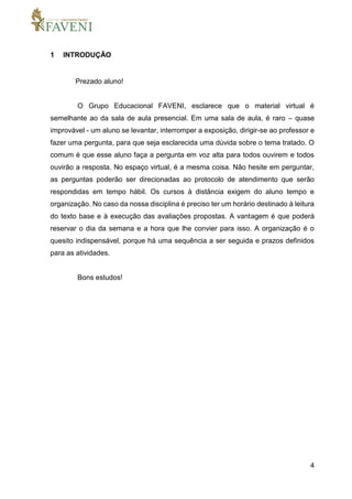 4
1 INTRODUÇÃO
Prezado aluno!
O Grupo Educacional FAVENI, esclarece que o material virtual é
semelhante ao da sala de aula presencial. Em uma sala de aula, é raro – quase
improvável - um aluno se levantar, interromper a exposição, dirigir-se ao professor e
fazer uma pergunta, para que seja esclarecida uma dúvida sobre o tema tratado. O
comum é que esse aluno faça a pergunta em voz alta para todos ouvirem e todos
ouvirão a resposta. No espaço virtual, é a mesma coisa. Não hesite em perguntar,
as perguntas poderão ser direcionadas ao protocolo de atendimento que serão
respondidas em tempo hábil. Os cursos à distância exigem do aluno tempo e
organização. No caso da nossa disciplina é preciso ter um horário destinado à leitura
do texto base e à execução das avaliações propostas. A vantagem é que poderá
reservar o dia da semana e a hora que lhe convier para isso. A organização é o
quesito indispensável, porque há uma sequência a ser seguida e prazos definidos
para as atividades.
Bons estudos!
 