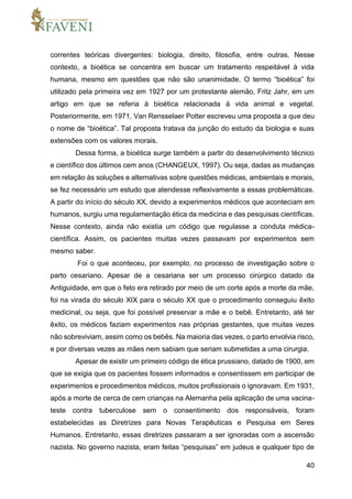 40
correntes teóricas divergentes: biologia, direito, filosofia, entre outras. Nesse
contexto, a bioética se concentra em buscar um tratamento respeitável à vida
humana, mesmo em questões que não são unanimidade. O termo “bioética” foi
utilizado pela primeira vez em 1927 por um protestante alemão, Fritz Jahr, em um
artigo em que se referia à bioética relacionada à vida animal e vegetal.
Posteriormente, em 1971, Van Rensselaer Potter escreveu uma proposta a que deu
o nome de “bioética”. Tal proposta tratava da junção do estudo da biologia e suas
extensões com os valores morais.
Dessa forma, a bioética surge também a partir do desenvolvimento técnico
e científico dos últimos cem anos (CHANGEUX, 1997). Ou seja, dadas as mudanças
em relação às soluções e alternativas sobre questões médicas, ambientais e morais,
se fez necessário um estudo que atendesse reflexivamente a essas problemáticas.
A partir do início do século XX, devido a experimentos médicos que aconteciam em
humanos, surgiu uma regulamentação ética da medicina e das pesquisas científicas.
Nesse contexto, ainda não existia um código que regulasse a conduta médica-
científica. Assim, os pacientes muitas vezes passavam por experimentos sem
mesmo saber.
Foi o que aconteceu, por exemplo, no processo de investigação sobre o
parto cesariano. Apesar de a cesariana ser um processo cirúrgico datado da
Antiguidade, em que o feto era retirado por meio de um corte após a morte da mãe,
foi na virada do século XIX para o século XX que o procedimento conseguiu êxito
medicinal, ou seja, que foi possível preservar a mãe e o bebê. Entretanto, até ter
êxito, os médicos faziam experimentos nas próprias gestantes, que muitas vezes
não sobreviviam, assim como os bebês. Na maioria das vezes, o parto envolvia risco,
e por diversas vezes as mães nem sabiam que seriam submetidas a uma cirurgia.
Apesar de existir um primeiro código de ética prussiano, datado de 1900, em
que se exigia que os pacientes fossem informados e consentissem em participar de
experimentos e procedimentos médicos, muitos profissionais o ignoravam. Em 1931,
após a morte de cerca de cem crianças na Alemanha pela aplicação de uma vacina-
teste contra tuberculose sem o consentimento dos responsáveis, foram
estabelecidas as Diretrizes para Novas Terapêuticas e Pesquisa em Seres
Humanos. Entretanto, essas diretrizes passaram a ser ignoradas com a ascensão
nazista. No governo nazista, eram feitas “pesquisas” em judeus e qualquer tipo de
 