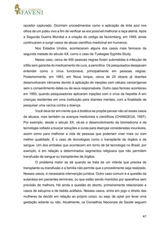 41
opositor capturado. Ocorriam procedimentos como a aplicação de tinta azul nos
olhos de um judeu vivo a fim de verificar se era possível melhorar a raça alemã. Após
a Segunda Guerra Mundial e a criação do código de Nuremberg, em 1949, ainda
continuaram a surgir casos de abuso científico-medicinal em humanos.
Nos Estados Unidos, aconteceram alguns dos casos mais famosos da
segunda metade do século XX, como o caso de Tuskegee Syphilis Study.
Nesse caso, cerca de 400 pessoas negras foram submetidas à infecção de
sífilis sem garantia do medicamento de cura, a penicilina. Os pesquisados desejavam
entender como o vírus funcionava, principalmente em pessoas negras.
Posteriormente, em 1963, em Nova Iorque, cerca de 20 idosos já doentes
desenvolveram cânceres devido à aplicação de injeções com células cancerígenas
sem o consentimento deles ou de seus responsáveis. Outro caso famoso aconteceu
em 1950, quando pesquisadores aplicaram injeções com o vírus da hepatite A em
crianças residentes em uma instituição para doentes mentais, com a finalidade de
pesquisar uma vacina contra a doença.
Você deve ter em mente que a bioética se propõe pensar não só esses casos
de abusos, mas também os avanços medicinais e científicos (CHANGEUX, 1997).
Por exemplo, desde o século XX, vê-se o desenvolvimento da biomedicina e da
tecnologia voltado a buscar soluções e curas para doenças consideradas incuráveis,
assim como para melhorar a vida de pessoas que poderiam viver mais ou com
melhor qualidade. É o caso de tecnologias como o transplante de órgãos e de
sangue. Um dos embates que acontecem em torno de tal tecnologia no Brasil, por
exemplo, é em relação a determinados segmentos religiosos que não permitem
transfusão de sangue ou transplantes de órgãos.
O problema maior se dá quando se trata de um infante que precisa de
transplante ou transfusão e a família não permite que o procedimento seja realizado.
Nesses casos, é necessária intervenção jurídica. Outro caso comum é a questão da
eutanásia em pacientes terminais, ou que estão sendo mantidos por aparelhos sem
previsão de melhora. Há ainda a questão do aborto, primeiramente relacionado a
casos de estupros e de bebês acéfalos. Nesses casos, entra em jogo o direito das
mulheres de decidir em relação ao próprio corpo, ou seja, de optar por levar uma
gestação adiante ou não. Atualmente, os Conselhos Nacionais de Saúde seguem
 