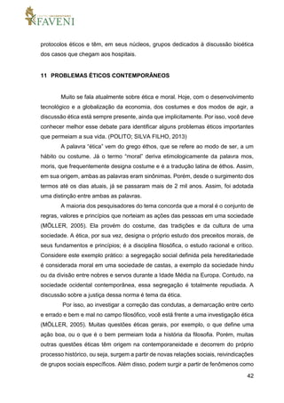 42
protocolos éticos e têm, em seus núcleos, grupos dedicados à discussão bioética
dos casos que chegam aos hospitais.
11 PROBLEMAS ÉTICOS CONTEMPORÂNEOS
Muito se fala atualmente sobre ética e moral. Hoje, com o desenvolvimento
tecnológico e a globalização da economia, dos costumes e dos modos de agir, a
discussão ética está sempre presente, ainda que implicitamente. Por isso, você deve
conhecer melhor esse debate para identificar alguns problemas éticos importantes
que permeiam a sua vida. (POLITO; SILVA FILHO, 2013)
A palavra “ética” vem do grego éthos, que se refere ao modo de ser, a um
hábito ou costume. Já o termo “moral” deriva etimologicamente da palavra mos,
moris, que frequentemente designa costume e é a tradução latina de éthos. Assim,
em sua origem, ambas as palavras eram sinônimas. Porém, desde o surgimento dos
termos até os dias atuais, já se passaram mais de 2 mil anos. Assim, foi adotada
uma distinção entre ambas as palavras.
A maioria dos pesquisadores do tema concorda que a moral é o conjunto de
regras, valores e princípios que norteiam as ações das pessoas em uma sociedade
(MÖLLER, 2005). Ela provém do costume, das tradições e da cultura de uma
sociedade. A ética, por sua vez, designa o próprio estudo dos preceitos morais, de
seus fundamentos e princípios; é a disciplina filosófica, o estudo racional e crítico.
Considere este exemplo prático: a segregação social definida pela hereditariedade
é considerada moral em uma sociedade de castas, a exemplo da sociedade hindu
ou da divisão entre nobres e servos durante a Idade Média na Europa. Contudo, na
sociedade ocidental contemporânea, essa segregação é totalmente repudiada. A
discussão sobre a justiça dessa norma é tema da ética.
Por isso, ao investigar a correção das condutas, a demarcação entre certo
e errado e bem e mal no campo filosófico, você está frente a uma investigação ética
(MÖLLER, 2005). Muitas questões éticas gerais, por exemplo, o que define uma
ação boa, ou o que é o bem permeiam toda a história da filosofia. Porém, muitas
outras questões éticas têm origem na contemporaneidade e decorrem do próprio
processo histórico, ou seja, surgem a partir de novas relações sociais, reivindicações
de grupos sociais específicos. Além disso, podem surgir a partir de fenômenos como
 