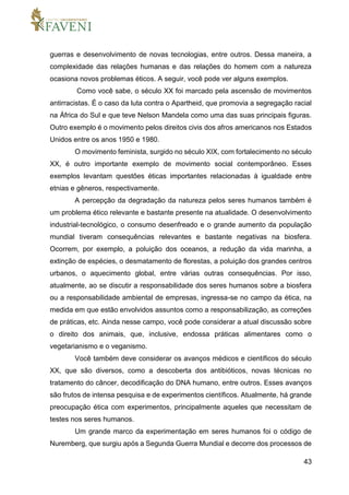 43
guerras e desenvolvimento de novas tecnologias, entre outros. Dessa maneira, a
complexidade das relações humanas e das relações do homem com a natureza
ocasiona novos problemas éticos. A seguir, você pode ver alguns exemplos.
Como você sabe, o século XX foi marcado pela ascensão de movimentos
antirracistas. É o caso da luta contra o Apartheid, que promovia a segregação racial
na África do Sul e que teve Nelson Mandela como uma das suas principais figuras.
Outro exemplo é o movimento pelos direitos civis dos afros americanos nos Estados
Unidos entre os anos 1950 e 1980.
O movimento feminista, surgido no século XIX, com fortalecimento no século
XX, é outro importante exemplo de movimento social contemporâneo. Esses
exemplos levantam questões éticas importantes relacionadas à igualdade entre
etnias e gêneros, respectivamente.
A percepção da degradação da natureza pelos seres humanos também é
um problema ético relevante e bastante presente na atualidade. O desenvolvimento
industrial-tecnológico, o consumo desenfreado e o grande aumento da população
mundial tiveram consequências relevantes e bastante negativas na biosfera.
Ocorrem, por exemplo, a poluição dos oceanos, a redução da vida marinha, a
extinção de espécies, o desmatamento de florestas, a poluição dos grandes centros
urbanos, o aquecimento global, entre várias outras consequências. Por isso,
atualmente, ao se discutir a responsabilidade dos seres humanos sobre a biosfera
ou a responsabilidade ambiental de empresas, ingressa-se no campo da ética, na
medida em que estão envolvidos assuntos como a responsabilização, as correções
de práticas, etc. Ainda nesse campo, você pode considerar a atual discussão sobre
o direito dos animais, que, inclusive, endossa práticas alimentares como o
vegetarianismo e o veganismo.
Você também deve considerar os avanços médicos e científicos do século
XX, que são diversos, como a descoberta dos antibióticos, novas técnicas no
tratamento do câncer, decodificação do DNA humano, entre outros. Esses avanços
são frutos de intensa pesquisa e de experimentos científicos. Atualmente, há grande
preocupação ética com experimentos, principalmente aqueles que necessitam de
testes nos seres humanos.
Um grande marco da experimentação em seres humanos foi o código de
Nuremberg, que surgiu após a Segunda Guerra Mundial e decorre dos processos de
 