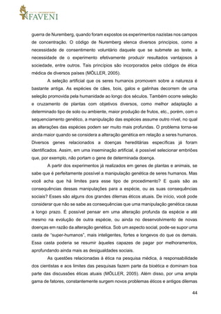 44
guerra de Nuremberg, quando foram expostos os experimentos nazistas nos campos
de concentração. O código de Nuremberg elenca diversos princípios, como a
necessidade de consentimento voluntário daquele que se submete ao teste, a
necessidade de o experimento efetivamente produzir resultados vantajosos à
sociedade, entre outros. Tais princípios são incorporados pelos códigos de ética
médica de diversos países (MÖLLER, 2005).
A seleção artificial que os seres humanos promovem sobre a natureza é
bastante antiga. As espécies de cães, bois, galos e galinhas decorrem de uma
seleção promovida pela humanidade ao longo dos séculos. Também ocorre seleção
e cruzamento de plantas com objetivos diversos, como melhor adaptação a
determinado tipo de solo ou ambiente, maior produção de frutos, etc., porém, com o
sequenciamento genético, a manipulação das espécies assume outro nível, no qual
as alterações das espécies podem ser muito mais profundas. O problema torna-se
ainda maior quando se considera a alteração genética em relação a seres humanos.
Diversos genes relacionados a doenças hereditárias específicas já foram
identificados. Assim, em uma inseminação artificial, é possível selecionar embriões
que, por exemplo, não portam o gene de determinada doença.
A partir dos experimentos já realizados em genes de plantas e animais, se
sabe que é perfeitamente possível a manipulação genética de seres humanos. Mas
você acha que há limites para esse tipo de procedimento? E quais são as
consequências dessas manipulações para a espécie, ou as suas consequências
sociais? Esses são alguns dos grandes dilemas éticos atuais. De início, você pode
considerar que não se sabe as consequências que uma manipulação genética causa
a longo prazo. É possível pensar em uma alteração profunda da espécie e até
mesmo na evolução de outra espécie, ou ainda no desenvolvimento de novas
doenças em razão da alteração genética. Sob um aspecto social, pode-se supor uma
casta de “super-humanos”, mais inteligentes, fortes e longevos do que os demais.
Essa casta poderia se resumir àqueles capazes de pagar por melhoramentos,
aprofundando ainda mais as desigualdades sociais.
As questões relacionadas à ética na pesquisa médica, à responsabilidade
dos cientistas e aos limites das pesquisas fazem parte da bioética e dominam boa
parte das discussões éticas atuais (MÖLLER, 2005). Além disso, por uma ampla
gama de fatores, constantemente surgem novos problemas éticos e antigos dilemas
 