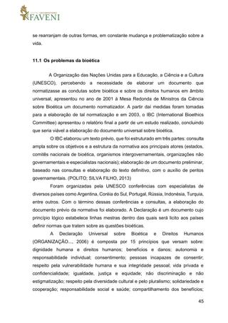 45
se rearranjam de outras formas, em constante mudança e problematização sobre a
vida.
11.1 Os problemas da bioética
A Organização das Nações Unidas para a Educação, a Ciência e a Cultura
(UNESCO), percebendo a necessidade de elaborar um documento que
normatizasse as condutas sobre bioética e sobre os direitos humanos em âmbito
universal, apresentou no ano de 2001 à Mesa Redonda de Ministros da Ciência
sobre Bioética um documento normatizador. A partir daí medidas foram tomadas
para a elaboração de tal normatização e em 2003, o IBC (International Bioethics
Committee) apresentou o relatório final a partir de um estudo realizado, concluindo
que seria viável a elaboração do documento universal sobre bioética.
O IBC elaborou um texto prévio, que foi estruturado em três partes: consulta
ampla sobre os objetivos e a estrutura da normativa aos principais atores (estados,
comitês nacionais de bioética, organismos intergovernamentais, organizações não
governamentais e especialistas nacionais); elaboração de um documento preliminar,
baseado nas consultas e elaboração do texto definitivo, com o auxílio de peritos
governamentais. (POLITO; SILVA FILHO, 2013)
Foram organizadas pela UNESCO conferências com especialistas de
diversos países como Argentina, Coréia do Sul, Portugal, Rússia, Indonésia, Turquia,
entre outros. Com o término dessas conferências e consultas, a elaboração do
documento prévio da normativa foi elaborado. A Declaração é um documento cujo
princípio lógico estabelece linhas mestras dentro das quais será licito aos países
definir normas que tratem sobre as questões bioéticas.
A Declaração Universal sobre Bioética e Direitos Humanos
(ORGANIZAÇÃO..., 2006) é composta por 15 princípios que versam sobre:
dignidade humana e direitos humanos; benefícios e danos; autonomia e
responsabilidade individual; consentimento; pessoas incapazes de consentir;
respeito pela vulnerabilidade humana e sua integridade pessoal; vida privada e
confidencialidade; igualdade, justiça e equidade; não discriminação e não
estigmatização; respeito pela diversidade cultural e pelo pluralismo; solidariedade e
cooperação; responsabilidade social e saúde; compartilhamento dos benefícios;
 