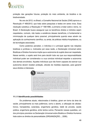 46
proteção das gerações futuras; proteção do meio ambiente, da biosfera e da
biodiversidade.
No ano de 2012, no Brasil, o Conselho Nacional de Saúde (CNS) aprovou a
Resolução nº 466/2012, que trata sobre pesquisas e testes em seres vivos. Essa
resolução substituiu a Resolução nº 196/1996, a primeira a tratar sobre o tema, no
Brasil. A Declaração busca assegurar que os benefícios diretos e indiretos sejam
respeitados, contudo, não basta a existência desses benefícios, é fundamental a
minimização de qualquer dano possível, principalmente quando esse advém da
aplicação do conhecimento científico, ou ainda, de práticas médico-hospitalares, ou
de tecnologias associadas.
Como podemos perceber, o indivíduo é o principal agente nas relações
bioéticas e jurídicas e, motivados por essa razão, a Declaração Universal sobre
Bioéticas e Direitos Humanos impõe que a autonomia do sujeito deve ser respeitada.
Nesse sentido, o sujeito será livre para decidir toda vez que sua responsabilidade
individual puder ser considerada e a sua conduta individual respeitar a autonomia
dos demais envolvidos. Aqueles indivíduos que não forem capazes de exercer sua
autonomia devem receber proteção, através de medidas especiais, para garantir
seus direitos e interesses.
11.1.1 Identificando possibilidades
Os problemas atuais, relacionados à bioética, giram em torno da área da
saúde, principalmente os mais polêmicos, como o aborto, a utilização de células-
tronco, transplantes, eutanásia, engenharia genética, bebê de proveta, saúde
pública, engenharia genética, entre tantos outros. Pensando nessas questões, um
dos princípios previstos na Declaração Universal sobre Bioética e Direitos Humanos
trata sobre os direitos da personalidade (ORGANIZAÇÃO..., 2006).
 