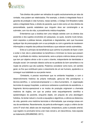 47
Tais direitos não podem ser retirados do sujeito exclusivamente por atos de
vontade, mas podem ser relativizados. Por exemplo, o direito à integridade física é
garantia de proteção à vida humana, nesse sentido, o Código Civil Brasileiro tutela
sobre a integridade física, o direito do paciente, que é visto como um dos direitos da
personalidade, quando estabelece que ninguém deve ser constrangido a se
submeter, com rico de vida, a procedimento médico-hospitalar.
Entendemos que a bioética tem uma relação estreita com os direitos dos
pacientes e dos sujeitos envolvidos em pesquisas, os quais, durante muito tempo,
eram expostos a práticas lesivas, prejudiciais e degradantes, sem que houvesse
qualquer tipo de preocupação com a sua proteção ou com a garantia de receberem
informações a respeito das práticas biomédicas a que estavam sendo submetidos.
Entra aí o princípio da beneficência que culmina no preceito de fazer o bem
e evitar o mal, isto é, potencializar os benefícios e minimizar os riscos que possam
surgir. A profissão do médico, teoricamente, seria a própria vivência desse princípio
que tem por objetivo aliviar a dor e curar o doente, independente de identidades e
situação social. Um exemplo clássico acha-se na parábola do bom samaritano e na
noção de próximo que ela sustenta. Podemos considerar como bons, em sentido
geral, os fins que contribuem para o crescimento de um ser humano, ajudando-o a
conseguir sua totalidade ou sua perda menor.
Entretanto, é preciso reconhecer que no ambiente hospitalar, e com o
desenvolvimento histórico da própria instituição, gerou-se três paradigmas: o
técnico-científico, o comercial-empresarial e o ético-humanitário. A organização
tecnicista do espaço hospitalar, a estrutura cartesiana e positivista da assistência, o
fragmento técnico-operacional e os modos de produção originaram a chamada
medicina de órgãos, em que se pratica certo esquartejamento científico e
epistemológico do paciente, enquanto objeto, em prejuízo de uma abordagem
holística. Ao tentar reduzir o mundo a equações e algoritmos, a ciência se distanciou
da vida, gerando uma medicina tecnicista e informatizada, que enxerga coisas em
vez de semblantes. Recentemente, da parte da enfermagem, surgiu o critério da dor
como 5º sinal vital, aliado aos de respiração, temperatura, pulso e pressão arterial,
cujo registro no prontuário torna a dor mais visível e, em decorrência, mais exposta
ao tratamento (DRUMMOND, 2011).
 