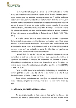 48
Outra questão volta-se para a bioética e a Estratégia Saúde da Família
(ESF), que são domínios teórico-práticos capazes de unir a clínica e a saúde pública,
sendo considerados, por analogia, como genuínas pontes. A bioética alude aos
problemas morais que emergem da intervenção humana em diferentes campos, com
destaque para aqueles inerentes às relações estabelecidas em todos os níveis da
atenção à saúde. Enveredar-se nessa temática requer o auxílio de conceitos
fundantes da ética, uma vez que os aspectos éticos da atenção à saúde nem sempre
são visíveis aos gestores, usuários e trabalhadores da área e, ao final, interferem
direta e indiretamente na consolidação do Sistema Único de Saúde (SUS) (Vida,
2014).
A bioética, na vida cotidiana, vem ocupando-se de questões fundamentais
da humanidade e que acabam modificando nossa sociedade e o seu futuro, o que
influencia no comportamento do indivíduo. Por exemplo, como lidar eticamente com
as novas definições de início e de fim da vida humana, ou ainda da qualidade de vida
humana, o que pode ser realizado do ponto de vista ético em experimentos
científicos, como lidar eticamente com o meio ambiente.
A psicanálise, por sua vez, também lida com questões fundamentais da
humanidade a partir do vértice do indivíduo, o que seguramente modificou a
sociedade. Por exemplo, a definição de inconsciente, do conceito de pulsões,
diferenciando-o dos instintos ou do conceito de pulsão de morte. Considero, no
entanto, que a psicanálise dedicou pouca atenção a questões sociais (COHEN;
GOBBETTI, 2004).
Tanto a bioética quanto a psicanálise vêm revolucionando a humanidade: a
primeira partindo de uma percepção externa do ser humano e a outra de sua
percepção interna. (COHEN; GOBBETTI, 2004).
Neste esforço, poderá se pensar o indivíduo e a sociedade de uma forma
única, desde seu componente externo ou moral e de seu componente interno ou
ético.
12 A ÉTICA NA DIMENSÃO BIOTECNOLÓGICA
Na contemporaneidade, a ética passou a fazer parte dos discursos da
população, dos meios de comunicação e de profissionais das mais diversas áreas
 