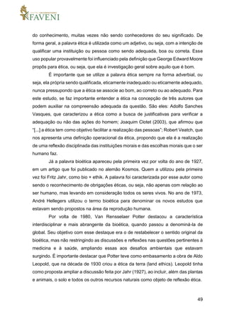 49
do conhecimento, muitas vezes não sendo conhecedores do seu significado. De
forma geral, a palavra ética é utilizada como um adjetivo, ou seja, com a intenção de
qualificar uma instituição ou pessoa como sendo adequada, boa ou correta. Esse
uso popular provavelmente foi influenciado pela definição que George Edward Moore
propôs para ética, ou seja, que ela é investigação geral sobre aquilo que é bom.
É importante que se utilize a palavra ética sempre na forma adverbial, ou
seja, ela própria sendo qualificada, eticamente inadequado ou eticamente adequado,
nunca pressupondo que a ética se associe ao bom, ao correto ou ao adequado. Para
este estudo, se faz importante entender a ética na concepção de três autores que
podem auxiliar na compreensão adequada da questão. São eles: Adolfo Sanches
Vasques, que caracterizou a ética como a busca de justificativas para verificar a
adequação ou não das ações do homem; Joaquim Clotet (2003), que afirmou que
“[...] a ética tem como objetivo facilitar a realização das pessoas”; Robert Veatch, que
nos apresenta uma definição operacional da ética, propondo que ela é a realização
de uma reflexão disciplinada das instituições morais e das escolhas morais que o ser
humano faz.
Já a palavra bioética apareceu pela primeira vez por volta do ano de 1927,
em um artigo que foi publicado no alemão Kosmos. Quem a utilizou pela primeira
vez foi Fritz Jahr, como bio + ethik. A palavra foi caracterizada por esse autor como
sendo o reconhecimento de obrigações éticas, ou seja, não apenas com relação ao
ser humano, mas levando em consideração todos os seres vivos. No ano de 1973,
André Hellegers utilizou o termo bioética para denominar os novos estudos que
estavam sendo propostos na área da reprodução humana.
Por volta de 1980, Van Rensselaer Potter destacou a característica
interdisciplinar e mais abrangente da bioética, quando passou a denominá-la de
global. Seu objetivo com esse destaque era o de restabelecer o sentido original da
bioética, mas não restringindo as discussões e reflexões nas questões pertinentes à
medicina e à saúde, ampliando essas aos desafios ambientais que estavam
surgindo. É importante destacar que Potter teve como embasamento a obra de Aldo
Leopold, que na década de 1930 criou a ética da terra (land ethics). Leopold tinha
como proposta ampliar a discussão feita por Jahr (1927), ao incluir, além das plantas
e animais, o solo e todos os outros recursos naturais como objeto de reflexão ética.
 