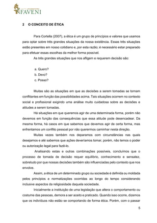 5
2 O CONCEITO DE ÉTICA
Para Cortella (2007), a ética é um grupo de princípios e valores que usamos
para optar sobre três grandes situações da nossa existência. Essas três situações
estão presentes em nosso cotidiano e, por esta razão; é necessário estar preparado
para efetuar essas escolhas da melhor forma possível.
As três grandes situações que nos afligem e requerem decisão são:
a. Quero?
b. Devo?
c. Posso?
Muitas são as situações em que as decisões a serem tomadas se tornam
conflitantes em função das possibilidades acima. Tais situações ocorrem no contexto
social e profissional exigindo uma análise muito cuidadosa sobre as decisões e
atitudes a serem tomadas.
Há situações em que queremos agir de uma determinada forma, porém não
devemos em função das consequências que essa atitude pode desencadear. Da
mesma forma, há casos em que sabemos que devemos agir de certa forma, mas
enfrentamos um conflito pessoal por não querermos caminhar nesta direção.
Muitas vezes também nos deparamos com circunstâncias nas quais
desejamos e até sabemos que ações deveríamos tomar, porém, não temos o poder
ou autorização legal para fazê-lo.
Analisando estas e outras combinações possíveis, concluímos que o
processo de tomada de decisão requer equilíbrio, conhecimento e sensatez,
sobretudo por que nossas decisões também são influenciadas pelo contexto que nos
envolve.
Assim, a ética de um determinado grupo ou sociedade é definida ou moldada
pelos princípios e normatizações ocorridas ao longo do tempo considerando
inclusive aspectos da religiosidade daquela sociedade.
Inicialmente a instituição de uma legislação que altera o comportamento ou
costume das pessoas, demora a ser aceito e praticado. Quando isso ocorre, dizemos
que os indivíduos não estão se comportando de forma ética. Porém, com o passar
 