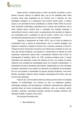 50
Nesse sentido, a bioética passou a incluir os animais, as plantas, o solo e
demais recursos naturais na reflexão ética, que já era realizada pelos seres
humanos. Essa visão integradora do ser humano com a natureza, em uma
abordagem ecológica, foi a perspectiva mais recente. Sendo assim, a bioética
passou a ser abordada de forma simplificada ou restrita. Potter (1970) nos trouxe
outra importante contribuição, percebendo que o avanço das biociências, que já
havia naquela época, poderia levar a inovações que pudesse prejudicar a
sobrevivência humana, mesmo assim, as perspectivas eram grandes em relação a
sua contribuição para a qualidade de vida do homem, mesmo com o risco de
consequências desastrosas para os indivíduos e para o ecossistema.
Seguindo o pensamento de Potter (1971), que no início da bioética foi
considerada como a ciência da sobrevivência, com um sentido ecológico, que
passaria a disciplinar a relação do homem com a natureza, passando o homem a
interagir de forma harmoniosa, buscando uma melhoria das condições de vida, por
meio das ciências biológicas, que garantiria a sobrevivência do planeta de modo
equilibrado, preservando, desse modo, o ecossistema. Olhando mais a fundo, na
Encyclopedia of bioethics, Reich, em 1978, conceituou bioética como “o estudo
sistemático das dimensões morais das ciências da vida e do cuidado da saúde,
utilizando uma variedade de metodologias éticas num contexto multidisciplinar”. A
diversidade dos temas abordados pela bioética, estabelecidos por uma sociedade
complexa, associada ao seu objetivo de solucionar os problemas da humanidade,
fez com que surgisse a necessidade de agrupar diversas disciplinas, como ética,
filosofia, sociologia, medicina, direito, biologia, antropologia entre outras, para que
seu fim fosse alcançado.
Hoje em dia, o termo bioética refere-se à ética que deve existir nas relações
médicas, na biotecnologia, nas ciências da vida, na engenharia genética,
embriologia, ecologia e nas tecnociências. A bioética é responsável por determinar
controles éticos em temas considerados polêmicos, como, por exemplo: aborto,
clonagem, eutanásia, reprodução assistida, técnicas de biologia molecular com
utilização de DNA, a eugenia, entre outros.
Os princípios da bioética são:
 Não maleficência;
 