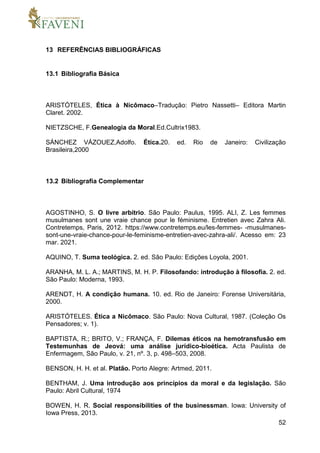 52
13 REFERÊNCIAS BIBLIOGRÁFICAS
13.1 Bibliografia Básica
ARISTÓTELES, Ética à Nicômaco–Tradução: Pietro Nassetti– Editora Martin
Claret. 2002.
NIETZSCHE, F.Genealogia da Moral.Ed.Cultrix1983.
SÁNCHEZ VÁZOUEZ,Adolfo. Ética.20. ed. Rio de Janeiro: Civilização
Brasileira,2000
13.2 Bibliografia Complementar
AGOSTINHO, S. O livre arbítrio. São Paulo: Paulus, 1995. ALI, Z. Les femmes
musulmanes sont une vraie chance pour le féminisme. Entretien avec Zahra Ali.
Contretemps, Paris, 2012. https://www.contretemps.eu/les-femmes- -musulmanes-
sont-une-vraie-chance-pour-le-feminisme-entretien-avec-zahra-ali/. Acesso em: 23
mar. 2021.
AQUINO, T. Suma teológica. 2. ed. São Paulo: Edições Loyola, 2001.
ARANHA, M. L. A.; MARTINS, M. H. P. Filosofando: introdução à filosofia. 2. ed.
São Paulo: Moderna, 1993.
ARENDT, H. A condição humana. 10. ed. Rio de Janeiro: Forense Universitária,
2000.
ARISTÓTELES. Ética a Nicômaco. São Paulo: Nova Cultural, 1987. (Coleção Os
Pensadores; v. 1).
BAPTISTA, R.; BRITO, V.; FRANÇA, F. Dilemas éticos na hemotransfusão em
Testemunhas de Jeová: uma análise jurídico-bioética. Acta Paulista de
Enfermagem, São Paulo, v. 21, nº. 3, p. 498–503, 2008.
BENSON, H. H. et al. Platão. Porto Alegre: Artmed, 2011.
BENTHAM, J. Uma introdução aos princípios da moral e da legislação. São
Paulo: Abril Cultural, 1974
BOWEN, H. R. Social responsibilities of the businessman. Iowa: University of
Iowa Press, 2013.
 