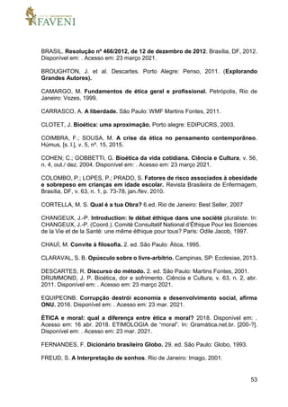 53
BRASIL. Resolução nº 466/2012, de 12 de dezembro de 2012. Brasília, DF, 2012.
Disponível em: . Acesso em: 23 março 2021.
BROUGHTON, J. et al. Descartes. Porto Alegre: Penso, 2011. (Explorando
Grandes Autores).
CAMARGO, M. Fundamentos de ética geral e profissional. Petrópolis, Rio de
Janeiro: Vozes, 1999.
CARRASCO, A. A liberdade. São Paulo: WMF Martins Fontes, 2011.
CLOTET, J. Bioética: uma aproximação. Porto alegre: EDIPUCRS, 2003.
COIMBRA, F.; SOUSA, M. A crise da ética no pensamento contemporâneo.
Húmus, [s. l.], v. 5, nº. 15, 2015.
COHEN; C.; GOBBETTI, G. Bioética da vida cotidiana. Ciência e Cultura, v. 56,
n. 4, out./ dez. 2004. Disponível em: . Acesso em: 23 março 2021.
COLOMBO, P.; LOPES, P.; PRADO, S. Fatores de risco associados à obesidade
e sobrepeso em crianças em idade escolar. Revista Brasileira de Enfermagem,
Brasília, DF, v. 63, n. 1, p. 73-78, jan./fev. 2010.
CORTELLA, M. S. Qual é a tua Obra? 6.ed. Rio de Janeiro: Best Seller, 2007
CHANGEUX, J.-P. Introduction: le débat éthique dans une société pluraliste. In:
CHANGEUX, J.-P. (Coord.). Comité Consultatif National d’Éthique Pour les Sciences
de la Vie et de la Santé: une même éthique pour tous? Paris: Odile Jacob, 1997.
CHAUÍ, M. Convite à filosofia. 2. ed. São Paulo: Ática, 1995.
CLARAVAL, S. B. Opúsculo sobre o livre-arbítrio. Campinas, SP: Ecclesiae, 2013.
DESCARTES, R. Discurso do método. 2. ed. São Paulo: Martins Fontes, 2001.
DRUMMOND, J. P. Bioética, dor e sofrimento. Ciência e Cultura, v. 63, n. 2, abr.
2011. Disponível em: . Acesso em: 23 março 2021.
EQUIPEONB. Corrupção destrói economia e desenvolvimento social, afirma
ONU. 2016. Disponível em: . Acesso em: 23 mar. 2021.
ÉTICA e moral: qual a diferença entre ética e moral? 2018. Disponível em: .
Acesso em: 16 abr. 2018. ETIMOLOGIA de “moral”. In: Gramática.net.br. [200-?].
Disponível em: . Acesso em: 23 mar. 2021.
FERNANDES, F. Dicionário brasileiro Globo. 29. ed. São Paulo: Globo, 1993.
FREUD, S. A Interpretação de sonhos. Rio de Janeiro: Imago, 2001.
 