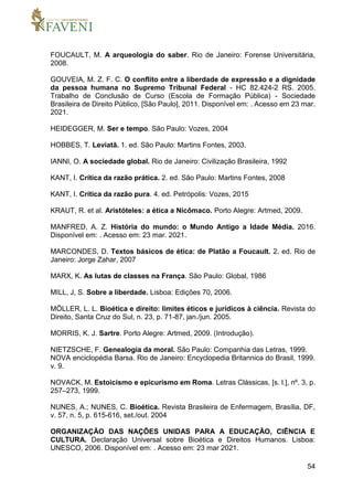 54
FOUCAULT, M. A arqueologia do saber. Rio de Janeiro: Forense Universitária,
2008.
GOUVEIA, M. Z. F. C. O conflito entre a liberdade de expressão e a dignidade
da pessoa humana no Supremo Tribunal Federal - HC 82.424-2 RS. 2005.
Trabalho de Conclusão de Curso (Escola de Formação Pública) - Sociedade
Brasileira de Direito Público, [São Paulo], 2011. Disponível em: . Acesso em 23 mar.
2021.
HEIDEGGER, M. Ser e tempo. São Paulo: Vozes, 2004
HOBBES, T. Leviatã. 1. ed. São Paulo: Martins Fontes, 2003.
IANNI, O. A sociedade global. Rio de Janeiro: Civilização Brasileira, 1992
KANT, I. Crítica da razão prática. 2. ed. São Paulo: Martins Fontes, 2008
KANT, I. Crítica da razão pura. 4. ed. Petrópolis: Vozes, 2015
KRAUT, R. et al. Aristóteles: a ética a Nicômaco. Porto Alegre: Artmed, 2009.
MANFRED, A. Z. História do mundo: o Mundo Antigo a Idade Média. 2016.
Disponível em: . Acesso em: 23 mar. 2021.
MARCONDES, D. Textos básicos de ética: de Platão a Foucault. 2. ed. Rio de
Janeiro: Jorge Zahar, 2007
MARX, K. As lutas de classes na França. São Paulo: Global, 1986
MILL, J, S. Sobre a liberdade. Lisboa: Edições 70, 2006.
MÖLLER, L. L. Bioética e direito: limites éticos e jurídicos à ciência. Revista do
Direito, Santa Cruz do Sul, n. 23, p. 71-87, jan./jun. 2005.
MORRIS, K. J. Sartre. Porto Alegre: Artmed, 2009. (Introdução).
NIETZSCHE, F. Genealogia da moral. São Paulo: Companhia das Letras, 1999.
NOVA enciclopédia Barsa. Rio de Janeiro: Encyclopedia Britannica do Brasil, 1999.
v. 9.
NOVACK, M. Estoicismo e epicurismo em Roma. Letras Clássicas, [s. l.], nº. 3, p.
257–273, 1999.
NUNES, A.; NUNES, C. Bioética. Revista Brasileira de Enfermagem, Brasília, DF,
v. 57, n. 5, p. 615-616, set./out. 2004
ORGANIZAÇÃO DAS NAÇÕES UNIDAS PARA A EDUCAÇÃO, CIÊNCIA E
CULTURA. Declaração Universal sobre Bioética e Direitos Humanos. Lisboa:
UNESCO, 2006. Disponível em: . Acesso em: 23 mar 2021.
 