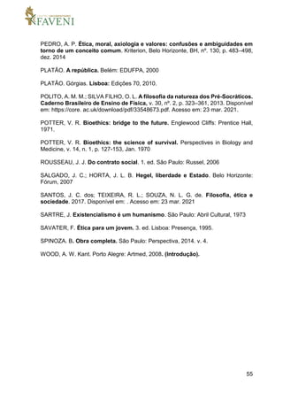 55
PEDRO, A. P. Ética, moral, axiologia e valores: confusões e ambiguidades em
torno de um conceito comum. Kriterion, Belo Horizonte, BH, nº. 130, p. 483–498,
dez. 2014
PLATÃO. A república. Belém: EDUFPA, 2000
PLATÃO. Górgias. Lisboa: Edições 70, 2010.
POLITO, A. M. M.; SILVA FILHO, O. L. A filosofia da natureza dos Pré-Socráticos.
Caderno Brasileiro de Ensino de Física, v. 30, nº. 2, p. 323–361, 2013. Disponível
em: https://core. ac.uk/download/pdf/33548673.pdf. Acesso em: 23 mar. 2021.
POTTER, V. R. Bioethics: bridge to the future. Englewood Cliffs: Prentice Hall,
1971.
POTTER, V. R. Bioethics: the science of survival. Perspectives in Biology and
Medicine, v. 14, n. 1, p. 127-153, Jan. 1970
ROUSSEAU, J. J. Do contrato social. 1. ed. São Paulo: Russel, 2006
SALGADO, J. C.; HORTA, J. L. B. Hegel, liberdade e Estado. Belo Horizonte:
Fórum, 2007
SANTOS, J. C. dos; TEIXEIRA, R. L.; SOUZA, N. L. G. de. Filosofia, ética e
sociedade. 2017. Disponível em: . Acesso em: 23 mar. 2021
SARTRE, J. Existencialismo é um humanismo. São Paulo: Abril Cultural, 1973
SAVATER, F. Ética para um jovem. 3. ed. Lisboa: Presença, 1995.
SPINOZA. B. Obra completa. São Paulo: Perspectiva, 2014. v. 4.
WOOD, A. W. Kant. Porto Alegre: Artmed, 2008. (Introdução).
 