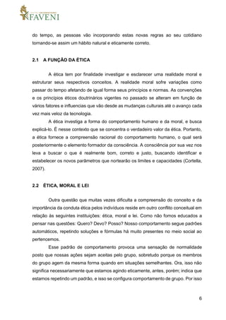 6
do tempo, as pessoas vão incorporando estas novas regras ao seu cotidiano
tornando-se assim um hábito natural e eticamente correto.
2.1 A FUNÇÃO DA ÉTICA
A ética tem por finalidade investigar e esclarecer uma realidade moral e
estruturar seus respectivos conceitos. A realidade moral sofre variações como
passar do tempo afetando de igual forma seus princípios e normas. As convenções
e os princípios éticos doutrinários vigentes no passado se alteram em função de
vários fatores e influencias que vão desde as mudanças culturais até o avanço cada
vez mais veloz da tecnologia.
A ética investiga a forma do comportamento humano e da moral, e busca
explicá-lo. É nesse contexto que se concentra o verdadeiro valor da ética. Portanto,
a ética fornece a compreensão racional do comportamento humano, o qual será
posteriormente o elemento formador da consciência. A consciência por sua vez nos
leva a buscar o que é realmente bom, correto e justo, buscando identificar e
estabelecer os novos parâmetros que nortearão os limites e capacidades (Cortella,
2007).
2.2 ÉTICA, MORAL E LEI
Outra questão que muitas vezes dificulta a compreensão do conceito e da
importância da conduta ética pelos indivíduos reside em outro conflito conceitual em
relação às seguintes instituições: ética, moral e lei. Como não fomos educados a
pensar nas questões: Quero? Devo? Posso? Nosso comportamento segue padrões
automáticos, repetindo soluções e fórmulas há muito presentes no meio social ao
pertencemos.
Esse padrão de comportamento provoca uma sensação de normalidade
posto que nossas ações sejam aceitas pelo grupo, sobretudo porque os membros
do grupo agem da mesma forma quando em situações semelhantes. Ora, isso não
significa necessariamente que estamos agindo eticamente, antes, porém; indica que
estamos repetindo um padrão, e isso se configura comportamento de grupo. Por isso
 
