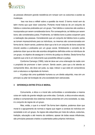 7
as pessoas oferecem grande resistência em romper com os costumes e aceitar as
mudanças.
Isso nos leva a refletir sobre a questão da moral. O termo moral vem do
latim mores que quer dizer costumes. Portanto moral trata-se de um conjunto de
hábitos e costumes praticados por um grupo. Tais hábitos e costumes são aceitos e
incorporados por serem considerados bons. Por consequência, os hábitos por serem
bons; são considerados justos. Finalmente, os hábitos bons e justos cooperam para
a realização das pessoas. Considerando que um conjunto de hábitos bons e justos
se tornam imprescindíveis para os indivíduos, os mesmos são convencionados em
forma de lei. Assim sendo, podemos dizer que a lei é um conjunto de bons costumes
(moral) aceitos e praticados por um grupo social. Sintetizando o conceito de lei
podemos dizer que as leis são acordos obrigatórios definidos entre os indivíduos de
um grupo, no objetivo de assegurar o mínimo de justiça ou direitos. Desta forma fica
explícito que a lei é um instrumento que possibilita efetuar a justiça.
Conforme Camargo (1999), toda lei deve ser uma ordenação da razão com
o propósito de promover o bem comum. Sendo assim, para que a lei atenda ao
componente ético, ela deve ser justa, ou seja; indicar o que está em consonância
com a natureza e a dignidade do homem.
A justiça não uma qualidade humana ou um direito adquirido, mas sim um
princípio ou pilar da fundação de uma sociedade bem estruturada.
3 DIFERENÇA ENTRE ÉTICA E MORAL
Comumente, a ética e a moral são confundidas e consideradas a mesma
coisa em razão da grande relação que entre elas. Contudo, a ética envolve estudo,
análise e compreensão dos sistemas morais presentes em uma sociedade, ou seja,
é o conjunto de regras de um grupo.
Mas, então, o que é a moral? De forma bem objetiva, podemos dizer que
moral é o agrupamento de normas e regras que regem a conduta do indivíduo em
sociedade e em um grupo. As regras são adquiridas por meio de cultura, costumes,
tradição, educação e até mesmo do cotidiano; apesar de todas essas influências,
são princípios pessoais criados e sustentados pelos próprios indivíduos.
 