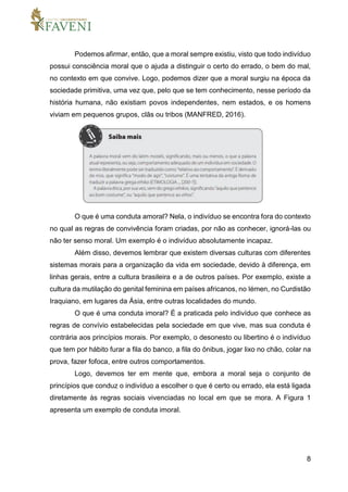 8
Podemos afirmar, então, que a moral sempre existiu, visto que todo indivíduo
possui consciência moral que o ajuda a distinguir o certo do errado, o bem do mal,
no contexto em que convive. Logo, podemos dizer que a moral surgiu na época da
sociedade primitiva, uma vez que, pelo que se tem conhecimento, nesse período da
história humana, não existiam povos independentes, nem estados, e os homens
viviam em pequenos grupos, clãs ou tribos (MANFRED, 2016).
O que é uma conduta amoral? Nela, o indivíduo se encontra fora do contexto
no qual as regras de convivência foram criadas, por não as conhecer, ignorá-las ou
não ter senso moral. Um exemplo é o indivíduo absolutamente incapaz.
Além disso, devemos lembrar que existem diversas culturas com diferentes
sistemas morais para a organização da vida em sociedade, devido à diferença, em
linhas gerais, entre a cultura brasileira e a de outros países. Por exemplo, existe a
cultura da mutilação do genital feminina em países africanos, no Iémen, no Curdistão
Iraquiano, em lugares da Ásia, entre outras localidades do mundo.
O que é uma conduta imoral? É a praticada pelo indivíduo que conhece as
regras de convívio estabelecidas pela sociedade em que vive, mas sua conduta é
contrária aos princípios morais. Por exemplo, o desonesto ou libertino é o indivíduo
que tem por hábito furar a fila do banco, a fila do ônibus, jogar lixo no chão, colar na
prova, fazer fofoca, entre outros comportamentos.
Logo, devemos ter em mente que, embora a moral seja o conjunto de
princípios que conduz o indivíduo a escolher o que é certo ou errado, ela está ligada
diretamente às regras sociais vivenciadas no local em que se mora. A Figura 1
apresenta um exemplo de conduta imoral.
 