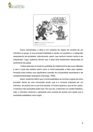 9
Como mencionado, a ética é um conjunto de regras de conduta de um
indivíduo ou grupo. A sua principal finalidade é manter um equilíbrio e o adequado
desempenho da sociedade, vislumbrando, assim, que nenhum homem venha a ser
prejudicado. Logo, podemos afirmar que a ética está diretamente relacionada ao
sentimento de justiça.
A ética está para a moral na qualidade de matéria-prima das suas reflexões
e sem a qual não existiria assim como a moral pressupõe a ética para repesar,
firmando entre ambas uma significativa conexão de circularidade ascendente e de
complementariedade necessária (Camargo, 1999).
Assim, podemos definir que a moral estabelece as normas e regras de como
proceder diante de uma convenção social, que é a conduta praticada por um
indivíduo, de acordo com a sua livre escolha. A moral é apenas o que se faz, assim,
o indivíduo não racionaliza sobre isso. Por sua vez, a ética tem um caráter filosófico,
nela, o indivíduo raciocina e apresenta uma conduta de acordo com aquilo que a
sociedade estabelece como regra.
 