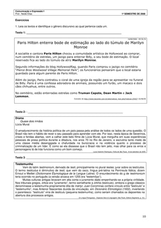 Comunicação e Expressão I
Prof.: Neide Elias 1º SEMESTRE DE 2008
10
Exercícios
1. Leia os textos e identifique o gênero discursivo ao qual pertence cada um.
Texto 1: _______________________________________________________________
16/08/2006 - 09:56:54
Paris Hilton enterra bode de estimação ao lado do túmulo de Marilyn
Monroe
A socialite e cantora Paris Hilton chocou a comunidade artística de Hollywood ao comprar,
num cemitério de estrelas, um jazigo para enterrar Billy, o seu bode de estimação. O local
reservado fica ao lado do túmulo da atriz Marilyn Monroe.
Segundo informações do blog HollywoodRag, quando Paris comprou o jazigo no cemitério
“Pierce Bros Westwood Village Memorial Park”, os funcionários pensaram que o local estaria
guardado para algum parente de Paris Hilton.
Além do jazigo, Paris contratou o coral de uma igreja da região para se apresentar no funeral
de Billy. Paris é uma confessa adoradora de animais, possuindo um furão, um macaco e dois
cães chihuahua, entre outros.
No cemitério, estão enterradas estrelas como Truman Capote, Dean Martin e Jack
Lemmon.
Extraído de http://www.tecontei.com.br/site/noticia_msn.php?noticia=25427 16/08/06
Texto 2: : _______________________________________________________________
Drama
Quase dois irmãos
Lúcia Murat
O amadurecimento da história política de um país passa pela análise de todos os lados de uma questão. O
Brasil não tem o hábito de rever o seu passado para aprender com ele. Por isso, nesta época de Severinos,
crises e feridas abertas, vem a calhar este belo filme de Lúcia Murat, que mergulha em suas experiências
pessoais de presa política durante a ditadura, nos anos 70 no Rio de Janeiro, e escrutina tanto medo de
uma classe média desengajada e chafurdada na burocracia e na violência quanto o processo de
criminalização de um líder. É como se ela dissesse que o Brasil não tem jeito, mas olhar para os erros e
personagens lá de trás funciona como um bom começo.
Lúcia Valentim Rodriques, Folha de São Paulo, 18 de setembro de 2005.
Texto 3: _______________________________________________________________
Testemunho
Vem do latim testimonium, derivado de testi, principalmente no plural testes: jurar sobre os testículos.
O termo testiculus é diminutivo de testi, que vem do osco, língua pré-latina na Península Itálica, dizem
Ernout e Meillet (Dictionnaire Étymologique de la Langue Latine). O ensurdecimento do o de testimonium
teria ocorrido no português (a versão arcaica em 1255 era “testemôyo”).
Muitas culturas antigas levavam em alta conta o juramento dado empenhando-se a própria virilidade.
Nos tribunais gregos, órkos era “juramento”, termo semelhante a órkhis (testículo), embora o grego clássico
denominasse a testemunha propriamente dita de mártyr. Juan Corominas confere vínculo entre “testículo” e
“testemunho”, mas Antenor Nascentes duvida da vinculação, em Dicionário Etimológico (1932), invertendo
o parentesco: “testículo” viria de testiculu (pequena testemunha), como seriam chamados os depoentes na
abertura dos processos antigos.
(In Língua Portuguesa – Especial Sexo & Linguagem, São Paulo, Editora Segmento, p. 19.)
 