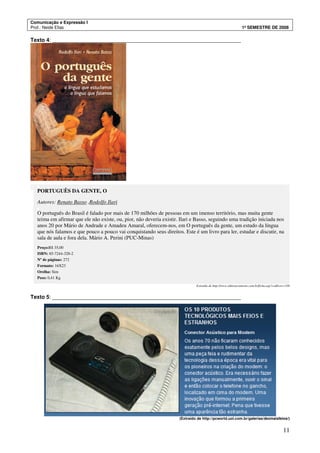 Comunicação e Expressão I
Prof.: Neide Elias 1º SEMESTRE DE 2008
11
Texto 4: _______________________________________________________________
PORTUGUÊS DA GENTE, O
Autores: Renato Basso ,Rodolfo Ilari
O português do Brasil é falado por mais de 170 milhões de pessoas em um imenso território, mas muita gente
teima em afirmar que ele não existe, ou, pior, não deveria existir. Ilari e Basso, seguindo uma tradição iniciada nos
anos 20 por Mário de Andrade e Amadeu Amaral, oferecem-nos, em O português da gente, um estudo da língua
que nós falamos e que pouco a pouco vai conquistando seus direitos. Este é um livro para ler, estudar e discutir, na
sala de aula e fora dela. Mário A. Perini (PUC-Minas)
Preço:R$ 35,00
ISBN: 85-7244-328-2
Nº de páginas: 272
Formato: 16X23
Orelha: Sim
Peso: 0,41 Kg
Extraído de http://www.editoracontexto.com.br/ficha.asp?codlivro=330
Texto 5: _______________________________________________________________
(Extraído de http://pcworld.uol.com.br/galerias/dezmaisfeios/)
 