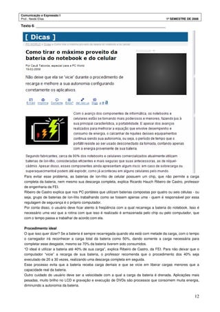 Comunicação e Expressão I
Prof.: Neide Elias 1º SEMESTRE DE 2008
12
Texto 6: _______________________________________________________________
Para evitar esse problema, as baterias de íon-lítio de celular possuem um chip, que não permite a carga
completa da bateria, nem mesmo sua descarga completa, explica Ricardo Hauch Ribeiro de Castro, professor
de engenharia da FEI.
Ribeiro de Castro explica que nos PC portáteis que utilizam baterias compostas por quatro ou seis células - ou
seja, grupo de baterias de íon-lítio trabalhando como se fossem apenas uma - quem é responsável por essa
regulagem de segurança é o próprio computador.
Por conta disso, o usuário deve ficar atento à freqüência com a qual recarrega a bateria do notebook. Isso é
necessário uma vez que a rotina com que isso é realizado é armazenada pelo chip ou pelo computador, que
com o tempo passa a trabalhar de acordo com ela.
Procedimento ideal
O que isso quer dizer? Se a bateria é sempre recarregada quando ela está com metade da carga, com o tempo
o carregador irá reconhecer a carga total da bateria como 50%, dando somente a carga necessária para
completar esse desgaste, mesmo se 70% da bateria tiverem sido consumidos.
“O ideal é utilizar a bateria até 40% de sua carga”, explica Ribeiro de Castro, da FEI. Para não deixar que o
computador “vicie” a recarga de sua bateria, o professor recomenda que o procedimento dos 40% seja
executado de 20 a 30 vezes, realizando uma descarga completa em seguida.
Esse processo evita que a bateria receba carga demais e que se vicie em liberar cargas menores que a
capacidade real da bateria.
Outro cuidado do usuário deve ser a velocidade com a qual a carga da bateria é drenada. Aplicações mais
pesadas, muito brilho no LCD e gravação e execução de DVDs são processos que consomem muita energia,
diminuindo a autonomia da bateria.
 