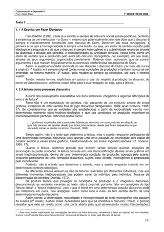 Comunicação e Expressão I
Prof.: Neide Elias 1º SEMESTRE DE 2008
14
Texto 7: _______________________________________________________________
1. 1 A Escrita: um Fazer Dialógico
Para Bakhtin (1992), a fala (e a escrita) é sempre de natureza social, pressupondo-se, portanto,
a existência de um interlocutor – o Outro –, mesmo que potencialmente; isto vale dizer que o discurso é
sempre e inevitavelmente constituído pelo discurso do Outro. Decorrem daí duas concepções: a
primeira é de que a homogeneidade é sempre uma ilusão, ou seja, um efeito de sentido imposto pela
ideologia e a segunda é a de que o discurso é sempre heterogêneo e a subjetividade revela-se através
da dispersão e difusão dos sentidos. A homogeneidade ou unicidade consiste, nessa linha, como um
efeito de sentido que é produzido pelo autor (do discurso monográfico, por exemplo), em seu texto,
através de seus argumentos, organizados previamente. Pode-se dizer, outrossim, que os contra-
argumentos é que marcam lingüisticamente as eventuais interferências das palavras do Outro.
Assim, o sujeito-enunciador acomoda no seu discurso o discurso do Outro, por isso, ele nunca
é original (1a
ilusão), e é sempre original (pelas novas condições de produção) e também nunca vai ser
entendido da mesma maneira (2a
ilusão), pois mudam-se sempre as condições, até para o mesmo
sujeito.
Tendo, nesses termos, explicitado um pouco o que diz respeito à produção do discurso, do
ponto de vista discursivo, voltemos nosso olhar para a sua recepção, ou seja, para a leitura.
1. 2 A leitura como processo discursivo
A partir dos pressupostos assinalados nos itens anteriores, chegamos a algumas definições de
texto e de leitura4
.
Texto não é um receptáculo de sentidos, não passando de um conjunto amorfo de sinais
gráficos, incapazes de reter sentido fora do jogo discursivo (Wittgenstein, 1969; apud Coracini, 1995:
17). Se considerarmos que as verdades são estabelecidas a partir da racionalidade inscrita num
determinado momento sócio-histórico-ideológico e que tais condições de produção encontram-se
irremediavelmente perdidas, definimos textos como:
/…/ grafismos empilhados sob a poeira das bibliotecas, dormindo um sono profundo em direção ao
qual não pararam de deslizar desde que foram pronunciados, desde que foram esquecidos e que
seu efeito visível se perdeu no tempo. (Foucault, 1969)
Sendo assim, não é o texto que determina a leitura, mas o sujeito, enquanto participante de
uma determinada formação discursiva, pois apenas uma nova situação de enunciação será capaz de
conferir sentido a esses sinais gráficos, transformando-os em sinais lingüístico-textuais (cf. Coracini,
1995: 17).
Quanto à leitura, podemos postular que existem tantas leituras quantas situações de
enunciação se puder conceber. A leitura consiste em uma transcodificação desses sinais gráficos em
sinais lingüístico-textuais, dentro de uma determinada condição de produção, operada pelo sujeito,
enquanto participante de uma formação discursiva, sujeito esse clivado, heterogêneo e perpassado
pelo inconsciente.
Portanto, não é o texto que determina o sentido, mas o sujeito enquanto inserido em um
determinado contexto ideológico.
As diferentes leituras referem-se não às leituras realizadas por diferentes indivíduos, mas aos
diferentes momentos histórico-sociais que podem variar de indivíduo para indivíduo. Trata-se da
disseminação de sentidos (Derrida, 1972).
Na postura teórica que privilegia as condições de produção e o imaginário discursivo,
desconstruindo as verdades inerentes ao texto, não é possível, portanto, falar em oposições do tipo
"leitura literal" x "leitura metafórica", pois o que é literal em uma determinada posição discursiva pode
ser metafórica em outra. Tais acepções, assim como tudo o mais, só têm sentido dentro de uma
determinada formação discursiva.
Assim sendo, a objetividade, neutralidade e homogeneidade do texto monográfico não passam
de ilusões (2a
ilusão), ilusões essas necessárias para que se constitua o discurso. Porém, é preciso
ressaltar que este se revela como uma porta aberta pela qual atravessarão muitas interpretações,
4
1 Para uma melhor explicitação das concepções de leitura na linha discursiva, remetemos o leitor ao capítulo de livro intitulado
“Leitura: uma Proposta Discursivo-Desconstrutiva”, de autoria de Mascia, no prelo, pela Mercado de Letras.
 