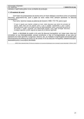 Comunicação e Expressão I
Prof.: Neide Elias 1º SEMESTRE DE 2008
15
calcadas e legitimadas pelas novas condições de produção.
1. 3 O estatuto do autor
Com base nos pressupostos da escrita como um fazer dialógico e da leitura como um processo
discursivo, perguntamo-nos, qual o papel do autor nessa linha (sempre pensando no discurso
monográfico)?
Para tanto, fazemos nossas as palavras de Coracini (1999: 173-174), para a qual:
O autor é aquele que imprime unidade ao texto, efeito discursivo que deriva do princípio de
autoria, efeito esse que faz parecer único o que é múltiplo, transparente o que é opaco,
desempenhando, assim uma função jurídica de responsabilidade, então, a ascensão da autoria se
dá quando o sujeito, ocupando uma determinada posição numa dada formação discursiva,
consegue organizar o já dito, segundo as regras de um discurso legitimado.
Assim, a identidade do sujeito e do autor do discurso monográfico, em nosso caso, deve ser
concebida na sua heterogeneidade, sempre constitutiva, e não na homogeneidade, já que esta se
apresenta de modo aparente e enganoso. Decorre, daí, as múltiplas re-significações provocadas pelo
estranhamento da presença do Outro (ou de outros) no fio do discurso monográfico, desestruturando e
desestabilizando a sua própria identidade.
MASCIA, Márcia Aparecida Amador. Os discursos monográficos nos movimentos da globalização versus virtualização e da pós-modernidade. In Reverte 2, 2004.
 